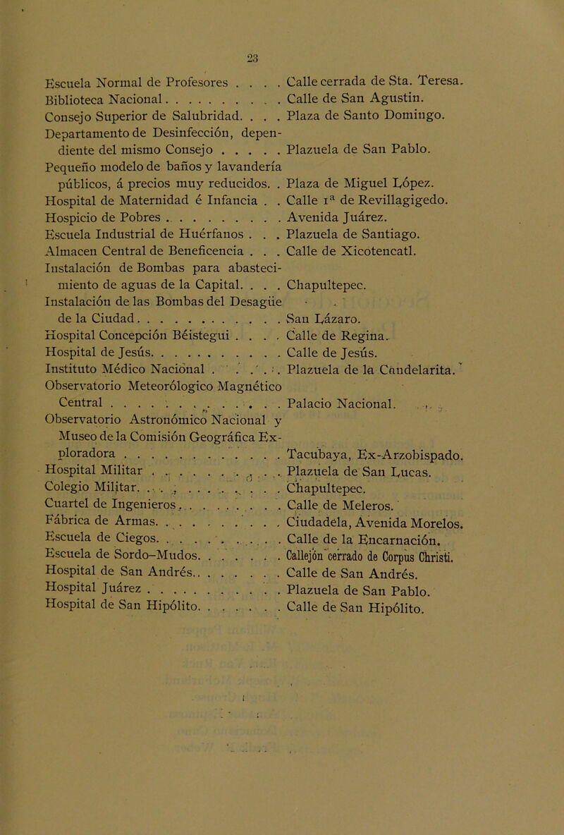 Kscuela Normal de Profesores . . . . Calle cerrada de Sta. Teresa. Biblioteca Nacional Calle de San Agustín. Consejo Superior de Salubridad. . . . Plaza de Santo Domingo. Departamento de Desinfección, depen- diente del mismo Consejo Plazuela de San Pablo. Pequeño modelo de baños y lavandería públicos, á precios muy reducidos. . Plaza de Miguel López. Hospital de Maternidad é Infancia . . Calle ia de Revillagigedo. Hospicio de Pobres Avenida Juárez. Escuela Industrial de Huérfanos . . . Plazuela de Santiago. Almacén Central de Beneficencia . . . Calle de Xicotencatl. Instalación de Bombas para abasteci- miento de aguas de la Capital. . . . Chapultepec. Instalación de las Bombas del Desagüe de la Ciudad San Eázaro. Hospital Concepción Béistegui .... Calle de Regina. Hospital de Jesús Calle de Jesús. Instituto Médico Nacional . .’ ... Plazuela de la Cnndelarita.' Observatorio Meteorológico Magnético Central Palacio Nacional. , .«> % • Observatorio Astronómico Nacional y Museo de la Comisión Geográfica Ex- ploradora Tacubaya, Ex-Arzobispado. Hospital Militar . Plazuela de San Lucas. Colegio Militar. . . Chapultepec. Cuartel de Ingenieros.. . . .... . . Calle de Meleros. Fábrica de Armas. Ciudadéla, Avenida Morelos. Escuela de Ciegos. . .. . . Calle de la Encarnación. Escuela de Sordo-Mudos . Callejón cefrado de Corpus Christi. Hospital de San Andrés Calle de San Andrés. Hospital Juárez '. . Plazuela de San Pablo. Hospital de San Hipólito Calle de San Hipólito. i