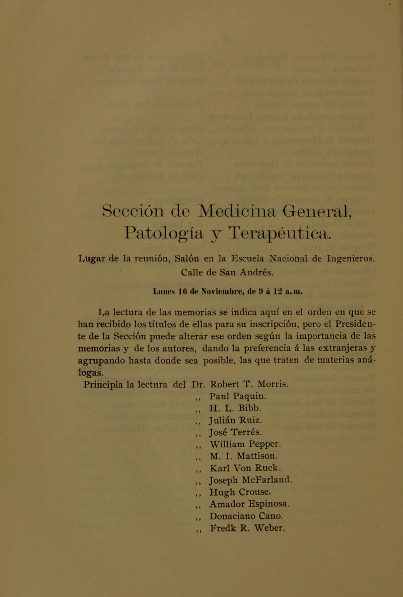 Sección de Medicina General, Patología 3^ Terapéutica. Eugar de la reunión, Salón en la Escuela Nacional de Ingenieros. Calle de San Andrés. Lunes 10 <le Noviembre, de 1) á 12 a. ni. Ea lectura de las memorias se indica aquí en el orden en que se han recibido los títulos de ellas para su inscripción, pero el Presiden- te de la Sección puede alterar ese orden según la importancia de las memorias y de los autores, dando la preferencia á las extranjeras y agrupando hasta donde sea posible, las que traten de materias aná- logas. Principia la lectura del Dr. Robert T. Morris. ,, Paul Paquin. ,, H. L. Bibb. ,, Julián Ruiz. ,, José Terrés. ,, William Pepper. ,, M. I. Mattison. ,, Karl Von Ruck. ,, Joseph McFarland. ,, Hugh Crouse. ,, Amador Espinosa. ,, Donaciano Cano. ,, Fredk R. Weber.