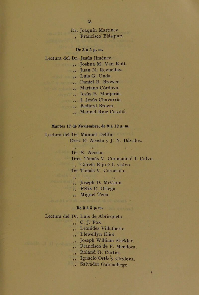 Dr. Joaquín Martínez. ,, Francisco Blásquez. De 3 á 5 |>. ni. Lectura del Dr. Jesús Jiménez. ,, Joshua M. Van Kott. ,, Juan N. Revueltas. ,, Luis G. Unda. ,, Daniel R. Brower. ,, Mariano Córdova. ,, Jesús E. Monjarás. ,, J. Jesús Chavarría. ,, Bedford Brown. ,, Manuel Ruiz Casabó. Martes 17 de Noviembre, de i) á 12 a. ni. Lectura del Dr. Manuel Delfín. Dres. E. Acosta y J. N. Dávalos. y) ) y y y Dr. E. Acosta. Dres. Tomás V. Coronado é I. Calvo. ,, García Rijo é I. Calvo. Dr. Tomás V. Coronado. y y y y » y ,, Joseph D. McCann. ,, Félix C. Ortega. ,, Miguel Tena. l>e 3 á 5 p. ni. Lectura del Dr. Luis de Abrisqueta. ,, C. J. Fox. ,, Leónides Villafuerte. ,, Llewellyn Eliot. ,, Joseph William Stickler. ,, Francisco de P. Mendoza. ,, Roland G. Curtin. ,, Ignacio Ortíz y Córdova. „ Salvador Garciadiego. *