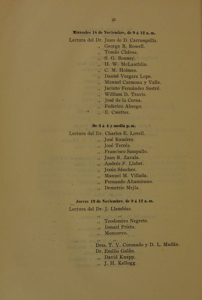 Lectura del Dr. Juan de D. Carrasquilla. ,, George B. Rowell. ,, Tomás Chávez. ,, S. G. Bonney. . „ H. W. McLauthlin. ,, C. M. Holrnes. ,, Daniel Vergara Lope. ,, Manuel Carmona y Valle. ,, Jacinto Fernández Sastre. ,, William D. Travis. ,, José de la Cerna. ,, Federico Abrego. ,, E. Cwetter. De 3 á 4 y media p. m. Lectura del Dr. Charles E. Lovell. ,, José Ramírez. ,, José Terrés. ,, Francisco Sampallo. ,, Juan R. Zavala. ,, Andrés F. Llobet. ,, Jesús Sánchez. ,, Manuel M. Villada. ,, Fernando Altamirano. ,, Demetrio Mejía. Jueves 19 de Noviembre, de 9 á 12 a. m. /ÍJ4 i Lectura del Dr. J. Llambias. y y y y ,, Teodomiro Negrete. ,, Ismael Prieto. ,, Moncorvo. ♦ ^ y y y * Dres. T. V. Coronado y D. L. Madán. Dr. Emilio Galán. ,, David Knapp. „ J. H. Kellogg.