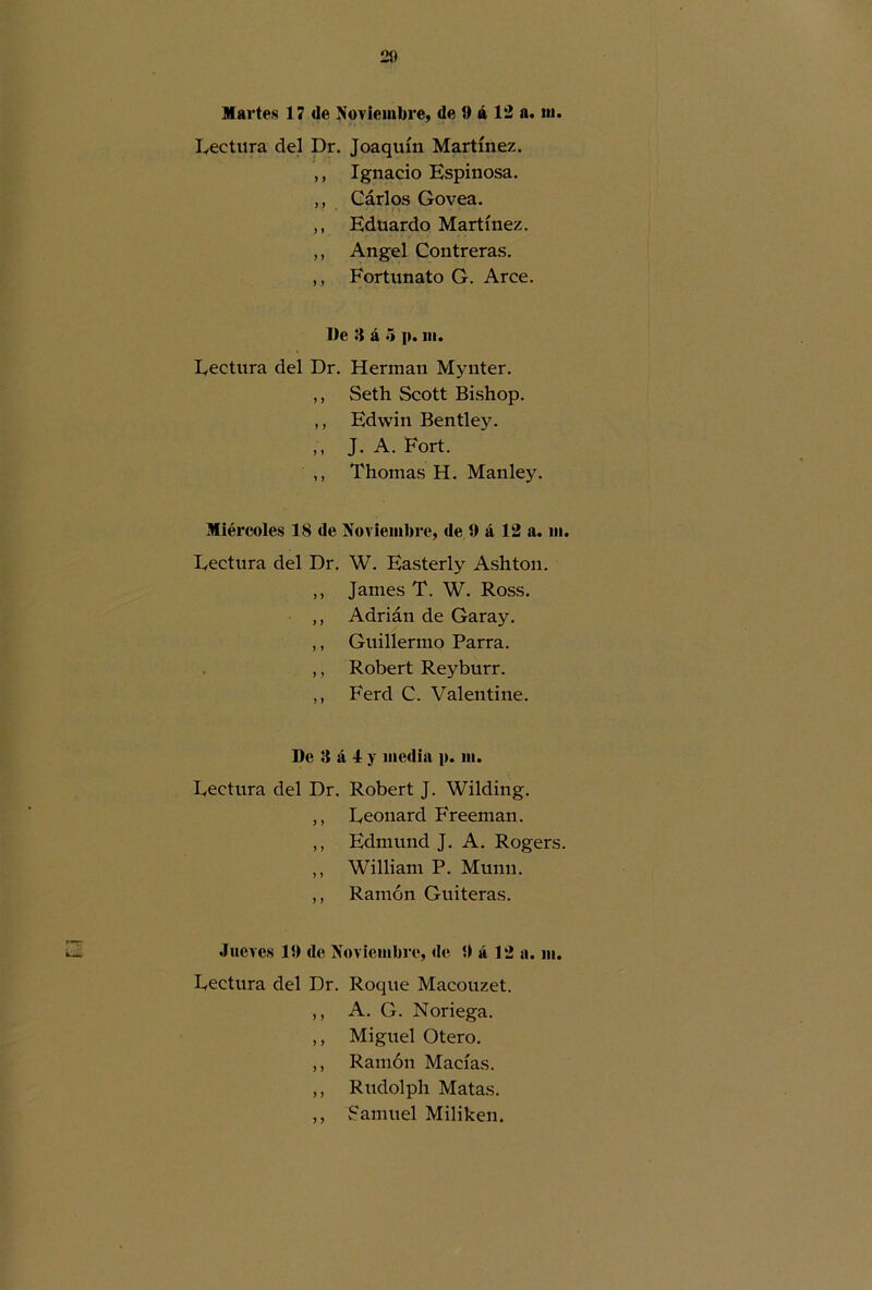 Martes 17 de Noviembre, de ti á 12 a. m. Lectura del Dr. Joaquín Martínez. ,, Ignacio Espinosa. ,, Cárlos Govea. ,, Eduardo Martínez. ,, Angel Contreras. ,, Fortunato G. Arce. De 3 á 5 p. m. Lectura del Dr. Hermán Mynter. ,, vSeth Scott Bishop. ,, Edwin Bentley. „ J. A. Fort. ,, Thomas H. Manley. Miércoles 18 de Noviembre, de i) á 12 a. ni. Lectura del Dr. W. Easterly Ashton. ,, James T. W. Ross. ,, Adrián de Garay. ,, Guillermo Parra. ,, Robert Reyburr. ,, Ferd C. Val en tiñe. De 3 á 4 y media p. ni. Lectura del Dr. Robert J. Wilding. ,, Leonard Freeman. ,, Edmund J. A. Rogers. ,, William P. Munu. ,, Ramón Guiteras. Jueves 10 de Noviembre, de 0 á 12 a. m. Lectura del Dr. Roque Macouzet. ,, A. G. Noriega. ,, Miguel Otero. ,, Ramón Macías. ,, Rudolph Matas. ,, Samuel Miliken.
