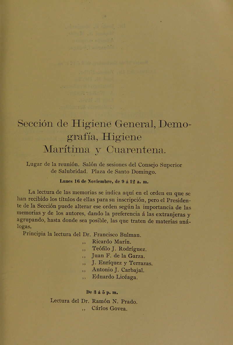 Sección de Higiene General, Demo- grafía, Higiene Marítima v Cuarentena. » «y Dugar de la reunión. Salón de sesiones del Consejo Superior de Salubridad. Plaza de Santo Domingo. Lunes 16 (le Noviembre, de 9 á 12 a. m. Da lectura de las memorias se indica aquí en el orden en que se lian recibido los títulos de ellas para su inscripción, pero el Presiden- te de la Sección puede alterar ese orden según la importancia de las memorias y de los autores, dando la preferencia á las extranjeras y agrupando, hasta donde sea posible, las que traten de materias aná- logas. Principia la lectura del Dr. Francisco Bulman. ,, Ricardo Marín. ,, Teófilo J. Rodríguez. ,, Juan F. de la Garza. ,, J. Enríquez y Terrazas. ,, Antonio J. Carbajal. ,, Eduardo Dicéaga. I)c 3 á 5 j). ni. Dectura del Dr. Ramón N. Prado.