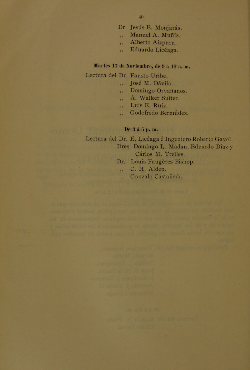 Dr. Jesús E. Monjarás. ,, Manuel A. Muñíz. ,, Alberto Aizpuru. ,, Eduardo Eieéaga. Martes 17 de Noviembre, de 5> á 12 a. m. Lectura del Dr. Fausto Uribe. ,, José M. Dávila. ,, Domingo Orvañanos. ,, A. Walker Suiter. ,, Luis E. Ruíz. ,, Godofredo Bermúdez. I>e :» á ó p. ni. Lectura del Dr. E. Licéaga é Ingeniero Roberto Gaycl. Dres. Domingo L. Madan, Eduardo Díaz y Cárlos M. Trelles. Dr. Lotiis Faugéres Bishop. ,, C. H. Alden. ,, Gonzalo Castañeda.