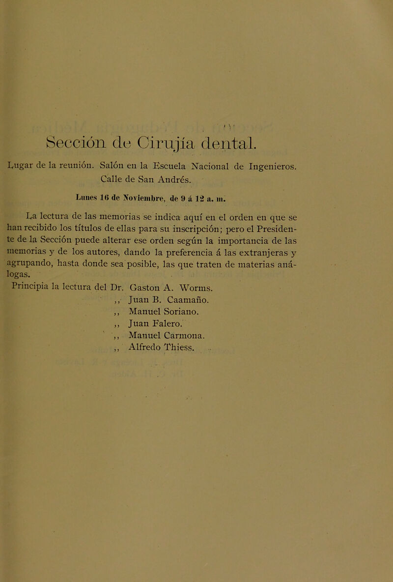 Sección ele Cirugía dental. Lugar de la reunión. Salón en la Escuela Nacional de Ingenieros. Calle de San Andrés. Lunes 10 de Noviembre, de 9 á 12 a. ni. La lectura de las memorias se indica aquí en el orden en que se han recibido los títulos de ellas para su inscripción; pero el Presiden- te de la Sección puede alterar ese orden según la importancia de las memorias y de los autores, dando la preferencia á las extranjeras y agrupando, hasta donde sea posible, las que traten de materias aná- logas. Principia la lectura del Dr. Gastón A. Worms. ,, Juan B. Caamaño. ,, Manuel Soriano. ,, Juan Falero. ,, Manuel Carmona. ,, Alfredo Thiess.