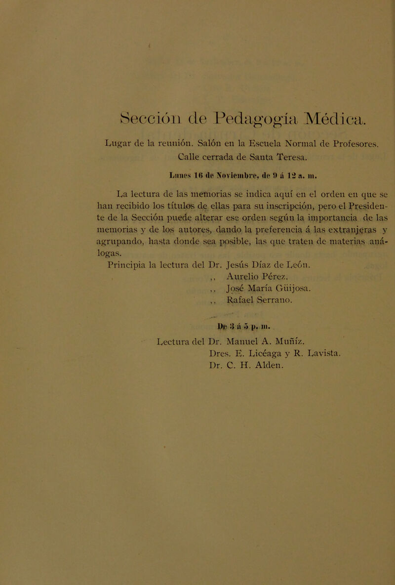 Sección de Pedagogía Médica. Lugar de la reunión. Salón en la Escuela Normal de Profesores. Calle cerrada de Santa Teresa. Lnm‘s 1<> <le Noviembre, (le 5) á 12 a. m. La lectura de las memorias se indica aquí en el orden en que se lian recibido los títulos de ellas para su inscripción, pero el Presiden- te de la .Sección puede alterar ese orden según la importancia de las memorias y de los autores, dando la preferencia á las extranjeras y agrupando, hasta donde sea posible, las que traten de materias aná- logas. Principia la lectura del Dr. Jesús Díaz de León. ,, Aurelio Pérez. ,, José María Guijosa. ,, Rafael Serrano. De :» á ó i>. i». Lectura del Dr. Manuel A. Muñíz. Dres. E. Licéaga y R. Lavista. Dr. C. H. Alden.