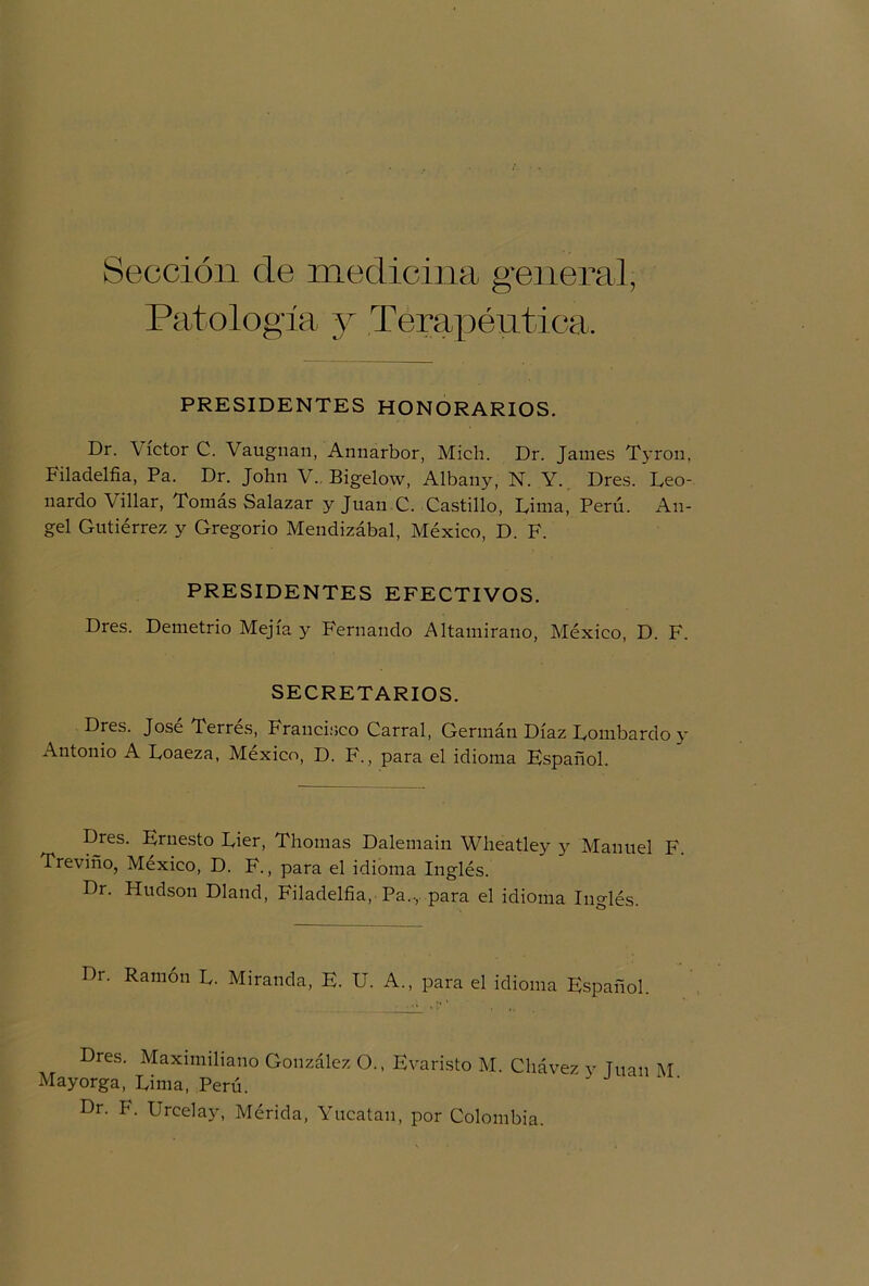 Sección ele medicina general, Patología y Terapéutica. PRESIDENTES HONORARIOS. Dr. Víctor C. Vaugnan, Annarbor, Mich. Dr. James Tyron, Filadelfia, Pa. Dr. John V. Bigelow, Albany, N. Y. Dres. Leo- nardo Villar, Tomás Salazar y Juan C. Castillo, Lima, Perú. An- gel Gutiérrez y Gregorio Mendizábal, México, D. F. PRESIDENTES EFECTIVOS. Dres. Demetrio Mejía y Fernando Altamirano, México, D. F. SECRETARIOS. Dres. José Terrés, Francisco Carral, Germán Díaz Lombardo y Antonio A Loaeza, México, D. F., para el idioma Español. Dres. Ernesto Lier, Thomas Dalemain Wheatley y Manuel F. Treviño, México, D. F., para el idioma Inglés. Dr. Hudson Dland, Filadelfia, Pa.., para el idioma Inglés. Dr. Ramón L. Miranda, E. U. A., para el idioma Español. Dres. Maximiliano González O., Evaristo M. Chávez y Tuan M Mayorga, Lima, Perú. Dr. F. Urcelay, Mérida, Yucatán, por Colombia.