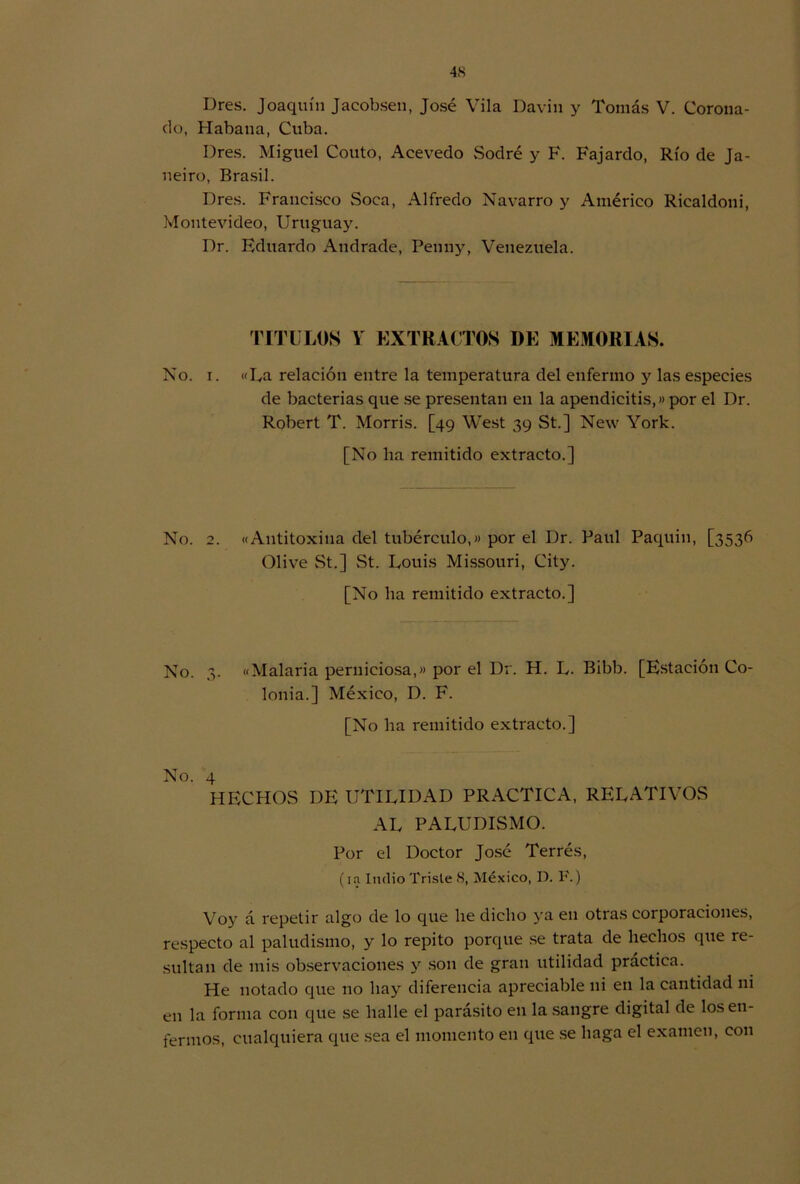 I)res. Joaquín Jacobsen, José Vila Davin y Tomás V. Corona- do, Habana, Cuba. Dres. Miguel Couto, Acevedo vSodré y F. Fajardo, Río de Ja- neiro, Brasil. Dres. Francisco Soca, Alfredo Navarro y Américo Ricaldoni, Montevideo, Uruguay. Dr. Eduardo Andrade, Penny, Venezuela. TITULOS Y EXTRACTOS DE MEMORIAS. No. i. «La relación entre la temperatura del enfermo y las especies de bacterias que se presentan en la apendicitis,» por el Dr. Robert T. Morris. [49 West 39 St.] New York. [No ha remitido extracto.] No. 2. «Antitoxina del tubérculo,» por el Dr. Paul Paquin, [3536 Olive St.] St. Louis Missouri, City. [No ha remitido extracto.] No. 3. «Malaria perniciosa,» por el Dr. H. L. Bibb. [Estación Co- lonia.] México, D. F. [No ha remitido extracto.] No. 4 HECHOS DE UTILIDAD PRACTICA, RELATIVOS AL PALUDISMO. Por el Doctor José Terrés, (in Indio Triste 8, México, D. F.) Voy á repetir algo de lo que he dicho ya en otras corporaciones, respecto al paludismo, y lo repito porque se trata de hechos que re- sultan de mis observaciones y son de gran utilidad práctica. He notado que no hay diferencia apreciable ni en la cantidad ni en la forma con que se halle el parásito en la sangre digital de los en- fermos, cualquiera que sea el momento en que se haga el examen, con