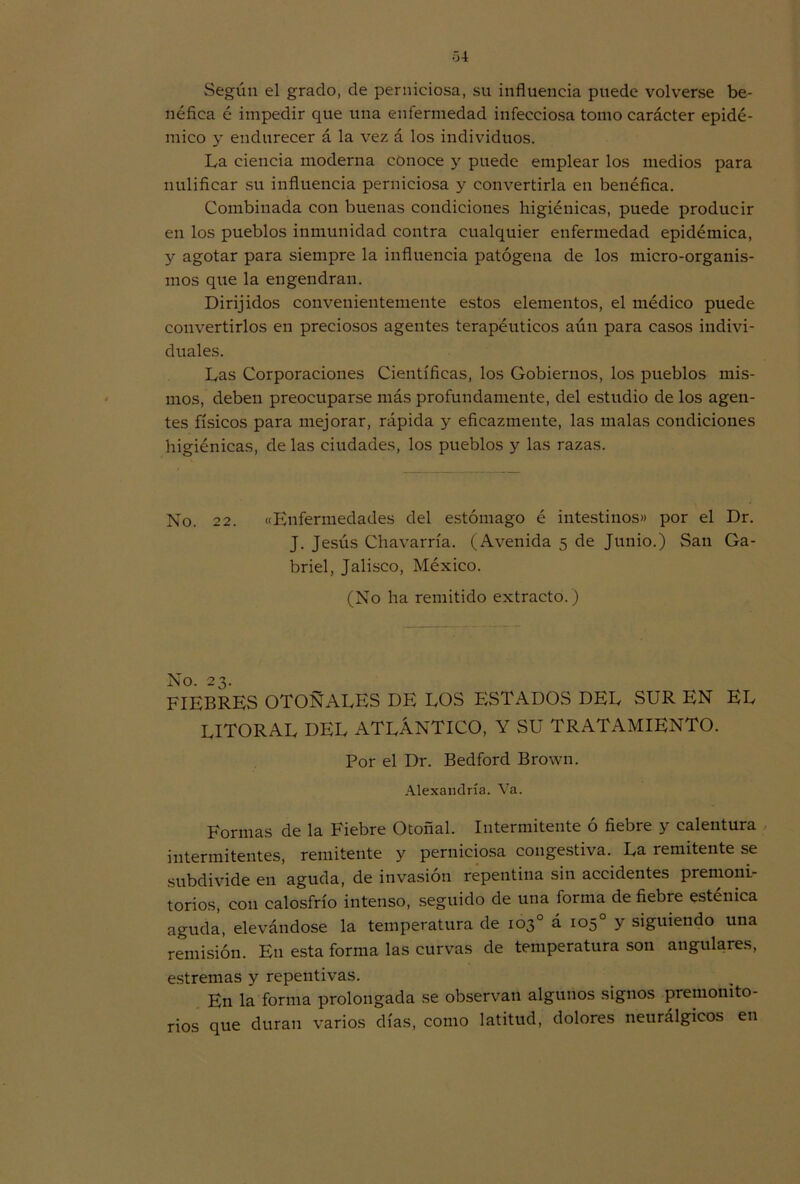 Según el grado, de perniciosa, su influencia puede volverse be- néfica é impedir que una enfermedad infecciosa tomo carácter epidé- mico y endurecer á la vez á los individuos. La ciencia moderna conoce y puede emplear los medios para nulificar su influencia perniciosa y convertirla en benéfica. Combinada con buenas condiciones higiénicas, puede producir en los pueblos inmunidad contra cualquier enfermedad epidémica, y agotar para siempre la influencia patógena de los micro-organis- mos que la engendran. Dirijidos convenientemente estos elementos, el médico puede convertirlos en preciosos agentes terapéuticos aún para casos indivi- duales. Las Corporaciones Científicas, los Gobiernos, los pueblos mis- mos, deben preocuparse más profundamente, del estudio de los agen- tes físicos para mejorar, rápida y eficazmente, las malas condiciones higiénicas, de las ciudades, los pueblos y las razas. No. 22. «Enfermedades del estómago é intestinos» por el Dr. J. Jesús Chavarría. (Avenida 5 de Junio.) San Ga- briel, Jalisco, México. (No ha remitido extracto.) FIEBRES OTOÑALES DE LOS FiSTADOS DEL SUR EN EL litoral DEL ATLÁNTICO, Y SU TRATAMIENTO. Por el Dr. Bedford Brown. Alexandría. Va. Formas de la Fiebre Otoñal. Intermitente ó fiebre y calentura intermitentes, remitente y perniciosa congestiva. La remitente se subdivide en aguda, de invasión repentina sin accidentes premoni- torios, con calosfrío intenso, seguido de una forma de fiebre esténica aguda, elevándose la temperatura de 103o á 105o y siguiendo una remisión. En esta forma las curvas de temperatura son angulares, estreñías y repentivas. En la forma prolongada se observan algunos signos premonito- rios que duran varios días, como latitud, dolores neurálgicos en