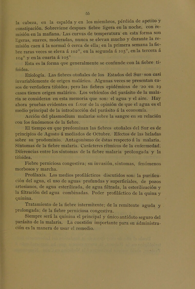 00 la cabeza, en la espalda y en los miembros, pérdida de apetito y constipación. Sobreviene después fiebre ligera en la noche, con re- misión en la mañana. Las curvas de temperatura en esta forma son ligeras, suaves, moderadas, nunca se elevan mucho y durante la re- misión caen á la normal ó cerca de ella; en la primera semana la fie- bre raras veces se eleva á 102o, en la segunda á 103o, en la tercera a 104o y en la cuarta á 105o Esta es la forma que generalmente se confunde con la fiebre ti- foidea. Etiología. Las fiebres otoñales de los Estados del Sur1 son casi invariablemente de origen malárico. Algunas veces se presentan ca- sos de verdadera tifoidea; pero las fiebres epidémicas de 20 en 19 casos tienen origen malárico. Los vehículos del parásito de la mala- ria se consideran en esta memoria que son: el agua y el aire. Hay ahora pruebas evidentes en favor de la opinión de que el agua es él medio principal de la introducción del parásito á la economía. Acción del plasmodium malarise sobre la sangre en su relación con los fenómenos de la fiebre. El tiempo en que predominan las fiebres otoñales del Sur es de principios de Agosto á mediados de Octubre. Efectos de las heladas sobre su prodominio. Antagonismo de éstas respecto á la malaria. Síntomas de la fiebre malaria. Carácteres rítmicos de la enfermedad. Diferencias entre los síntomas de la fiebre malaria prolongada y la tifoidea. Fiebre perniciosa congestiva; su invasión, síntomas, fenómenos morbosos y marcha. Profilaxis. Los medios profilácticos discutidos son: la purifica- ción del agua, el uso de aguas profundas y superficiales, de pozos artesianos, de agua esterilizada, de agua filtrada, la esterilización y la filtración del agua combinadas. Poder profiláctico de la quina y quinina. Tratamiento de la fiebre intermitente; de la remitente aguda y prolongada; de la fiebre perniciosa congestiva. Siempre será la quinina el principal y único antídoto seguro del parásito de la malaria. La cuestión importante para su administra- ción es la manera de usar el remedio.