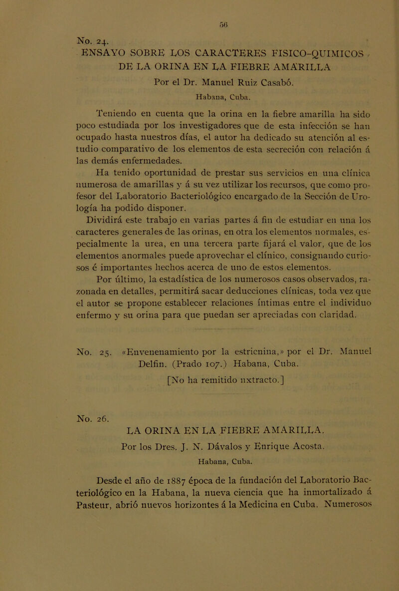 No. 24. ENSAYO SOBRE EOS CARACTERES FISICO-QUIMICOS DE LA ORINA EN EA FIEBRE AMARILLA Por el Dr. Manuel Ruiz Casabó. Habana, Cuba. Teniendo en cuenta que la orina en la fiebre amarilla ha sido poco estudiada por los investigadores que de esta infección se han ocupado hasta nuestros días, el autor ha dedicado su atención al es- tudio comparativo de los elementos de esta secreción con relación á las demás enfermedades. Ha tenido oportunidad de prestar sus servicios en una clínica numerosa de amarillas y á su vez utilizar los recursos, que como pro- fesor del Laboratorio Bacteriológico encargado de la Sección de Uro- logía ha podido disponer. Dividirá este trabajo en varias partes á fin de estudiar en una los caracteres generales de las orinas, en otra los elementos normales, es- pecialmente la urea, en una tercera parte fijará el valor, que de los elementos anormales puede aprovechar el clínico, consignando curio- sos é importantes hechos acerca de uno de estos elementos. Por último, la estadística de los numerosos casos observados, ra- zonada en detalles, permitirá sacar deducciones clínicas, toda vez que el autor se propone establecer relaciones íntimas entre el individuo enfermo y su orina para que puedan ser apreciadas con claridad. No. 25. ((Envenenamiento por la estricnina,» por el Dr. Manuel Delfín. (Prado 107.) Habana, Cuba. [No ha remitido uxtracto.] No. 26. LA ORINA EN LA FIEBRE AMARILLA. Por los Dres. J. N. Dávalos y Enrique Acosta. Habana, Cuba. Desde el año de 1887 época de la fundación del Laboratorio Bac- teriológico en la Habana, la nueva ciencia que ha inmortalizado á Pasteur, abrió nuevos horizontes á la Medicina en Cuba. Numerosos