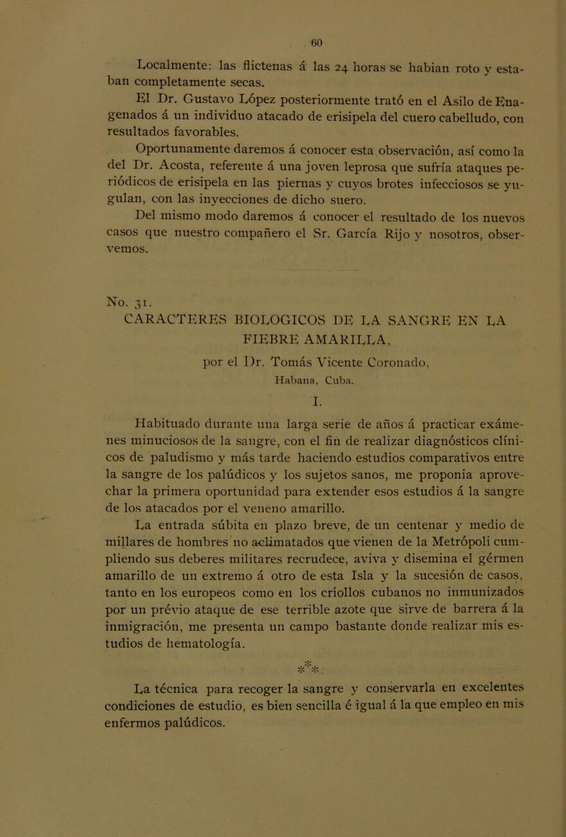 Localmente: las flictenas á las 24 lloras se habían roto y esta- ban completamente secas. El Dr. Gustavo López posteriormente trató en el Asilo de Ena- genados á un individuo atacado de erisipela del cuero cabelludo, con resultados favorables. Oportunamente daremos á conocer esta observación, así como la del Dr. Acosta, referente á una joven leprosa que sufría ataques pe- riódicos de erisipela en las piernas y cuyos brotes infecciosos se yu- gulan, con las inyecciones de dicho suero. Del mismo modo daremos á conocer el resultado de los nuevos casos que nuestro compañero el Sr. García Rijo y nosotros, obser- vemos. No. 31. CARACTERES BIOLOGICOS DE LA SANGRE EN LA FIEBRE AMARILLA, por el I)r. Tomás Vicente Coronado, Habana, Cuba. I. Habituado durante una larga serie de años á practicar exáme- nes minuciosos de la sangre, con el fin de realizar diagnósticos clíni- cos de paludismo y más tarde haciendo estudios comparativos entre la sangre de los palúdicos y los sujetos sanos, me proponía aprove- char la primera oportunidad para extender esos estudios á la sangre de los atacados por el veneno amarillo. La entrada súbita en plazo breve, de un centenar y medio de millares de hombres no aclimatados que vienen de la Metrópoli cum- pliendo sus deberes militares recrudece, aviva y disemina el gérmen amarillo de un extremo á otro de esta Isla y la sucesión de casos, tanto en los europeos como en los criollos cubanos no inmunizados por un prévio ataque de ese terrible azote que sirve de barrera á la inmigración, me presenta un campo bastante donde realizar mis es- tudios de hematología. ***. La técnica para recoger la sangre y conservarla en excelentes condiciones de estudio, es bien sencilla é igual á la que empleo en mis enfermos palúdicos.