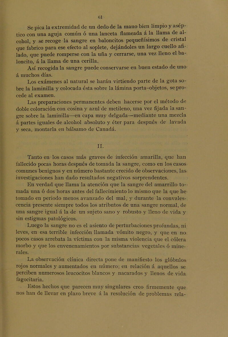 Se pica la extremidad de un dedo de la mano bien limpio y asép- tico con una aguja común ó una lanceta flameada á la llama de al- cohol, y se recoge la sangre en baloncitos pequeñísimos de cristal que fabrico para ese efecto al soplete, dejándoles un largo cuello afi- lado, que puede romperse con la uña y cerrarse, una vez lleno el ba- loncito, á la llama de una cerilla. Así recogida la sangre puede conservarse en buen estado de uno á muchos días. Los exámenes al natural se harán virtiendo parte de la gota so- bre la laminilla y colocada ésta sobre la lámina porta-objetos, se pro- cede al examen. Las preparaciones permanentes deben hacerse por el método de doble coloración con cosina y azul de metileno, una vez fijada la san- gre sobre la laminilla—en capa muy delgada—mediante una mezcla á partes iguales de alcohol absoluto y éter para después de lavada y seca, montarla en bálsamo de Canadá. II. Tanto en los casos más graves de infección amarilla, que lian fallecido pocas horas después de tomada la sangre, como en los casos comunes benignos y en número bastante crecido de observaciones, las investigaciones lian dado resultados negativos sorprendentes. En verdad que llama la atención que la sangre del amarrillo to- mada una ó dos horas antes del fallecimiento lo mismo que la que lie tomado en periodo menos avanzado del mal, y durante la convales- cencia presente siempre todos los atributos de una sangre normal, de una sangre igual á la de un sujeto sano y robusto y lleno de vida y sin estigmas patológicos. Luego la sangre lio es el asiento de perturbaciones profundas, ni leves, en esa terrible infección llamada vómito negro, y que en no pocos casos arrebata la víctima con la misma violencia que el cólera morbo y que los envenenamientos por substancias vegetales ó mine- rales. La observación clínica directa pone de manifiesto los glóbulos rojos normales y aumentados en número; en relación á aquellos se perciben numerosos leucocitos blancos y nacarados y llenos de vida fagocitaria. Estos hechos que parecen muy singulares creo firmemente que nos han de llevar en plazo breve á la resolución de problemas reía-
