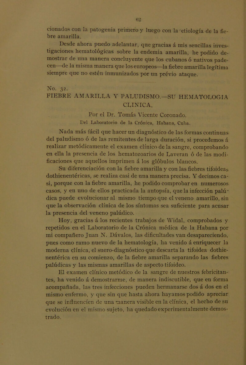donados con la patogenia primero y luego con la etiología de la fie- bre amarilla. Desde ahora puedo adelantar, que gracias á mis sencillas inves- tigaciones hematológicas sobre la endemia amarilla, he podido de- mostrar de una manera concluyente que los cubanos ó nativos pade- cen—de la misma manera que los europeos—la fiebre amarilla legítima siempre que no estén inmunizados por un previo ataque. No. 32. FIEBRE AMARILLA Y PALUDISMO.—SU HEMATOLOGIA CLINICA, Por el Dr. Tomás Vicente Coronado. Del Laboratorio de la Crónica, Habana, Cuba. Nada más fácil que hacer un diagnóstico de las formas continuas del paludismo ó de las remitentes de larga duración, si procedemos á realizar metódicamente el examen clínico de la sangre, comprobando en ella la presencia de los hematozoarios de Laveran ó de las modi- ficaciones que aquellos imprimen á los glóbulos blancos. Su diferenciación con la fiebre amarilla y con las fiebres tifoideas dothieneutéricas, se realiza casi de una manera precisa. Y decimos ca- si, porque con la fiebre amarilla, he podido comprobar en numerosos casos, y en uno de ellos practicada la autopsia, que la infección palú- dica puede evolucionar al mismo tiempo que el veneno amarillo, sin que la observación clínica de los síntomas sea suficiente para acusar la presencia del veneno palúdico. Hojq gracias á los recientes trabajos de Widal, comprobados y repetidos en el Laboratorio de la Crónica médica de la Habana por mi compañero Juan N. Dávalos, las dificultades van desapareciendo, pues como ramo nuevo de la hematología, ha venido á enriquecer la moderna clínica, el suero-diagnóstico que descarta la tifoidea dothie- nentérica en su comienzo, de la fiebre amarilla separando las fiebres palúdicas y las mismas amarillas de aspecto tifoideo. El examen clínico metódico de la sangre de nuestros febricitan- tes, ha venido á demostrarme, de manera indiscutible, que en forma acompañada, las tres infecciones pueden hermanarse dos á dos en el mismo enfermo, y que sin que hasta ahora hayamos podido apreciar que se influencien de una manera visible en la clínica, el hecho de su evolución en el mismo sujeto, ha quedado experimentalmente demos- trado.