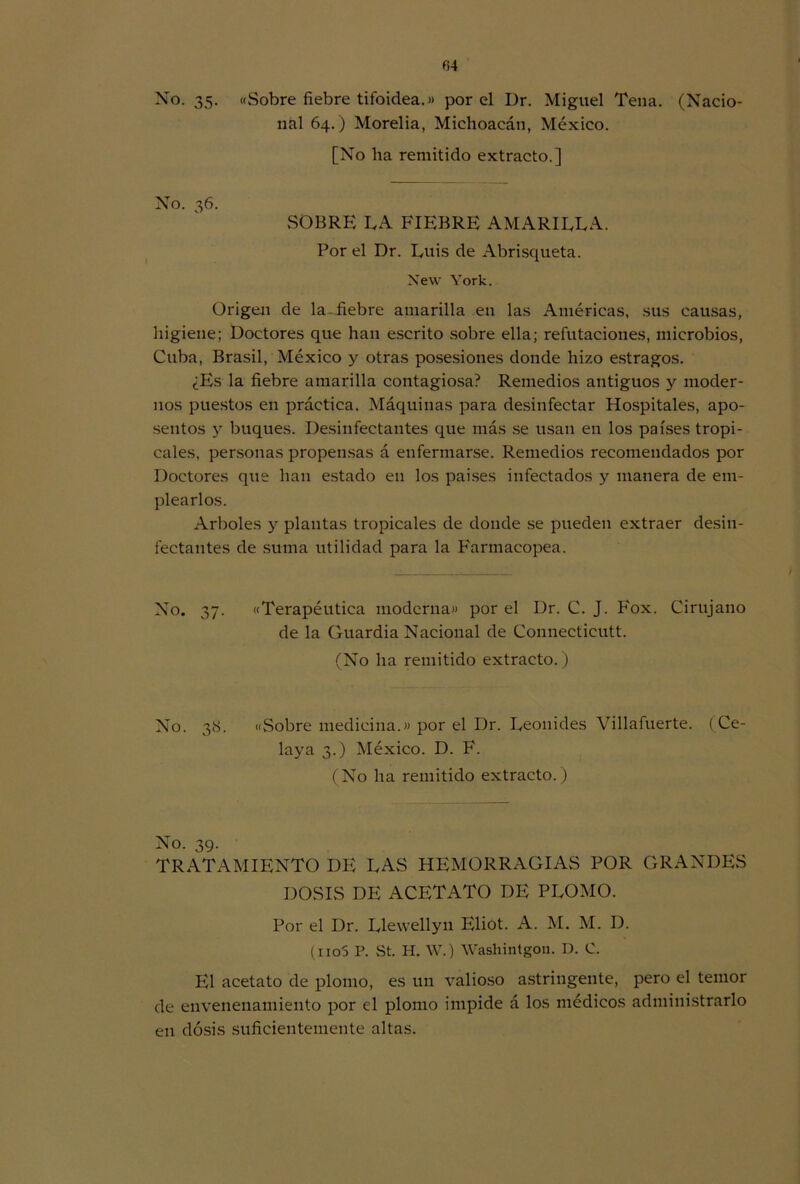 No. 35. «Sobre fiebre tifoidea.» por el Dr. Miguel Tena. (Nacio- nal 64.) Morelia, Michoacán, México. [No lia remitido extracto.] No. 36. SOBRE LA FIEBRE AMARILLA. Por el Dr. Luis de Abrisqueta. New York. Origen de la-fiebre amarilla en las Américas, sus causas, higiene; Doctores que han escrito sobre ella; refutaciones, microbios, Cuba, Brasil, México y otras posesiones donde hizo estragos. ¿Es la fiebre amarilla contagiosa? Remedios antiguos y moder- nos puestos en práctica. Máquinas para desinfectar Hospitales, apo- sentos y buques. Desinfectantes que más se usan en los países tropi- cales, personas propensas á enfermarse. Remedios recomendados por Doctores que han estado en los países infectados y manera de em- plearlos. Arboles y plantas tropicales de donde se pueden extraer desin- fectantes de suma utilidad para la Farmacopea. No. 37. «Terapéutica moderna» por el Dr. C. J. Fox. Cirujano de la Guardia Nacional de Connecticutt. (No ha remitido extracto.) No. 38. «Sobre medicina.» por el Dr. Leónides Villafuerte. (Ce- laya 3.) México. D. F. (No ha remitido extracto.) No. 39. TRATAMIENTO DE LAS HEMORRAGIAS POR GRANDES DOSIS DE ACETATO DE PLOMO. Por el Dr. Llewellyn Eliot. A. M. M. D. (iio5 P. St. H. W.) Washintgou. D. C. El acetato de plomo, es un valioso astringente, pero el temor de envenenamiento por el plomo impide á los médicos administrarlo en dosis suficientemente altas.