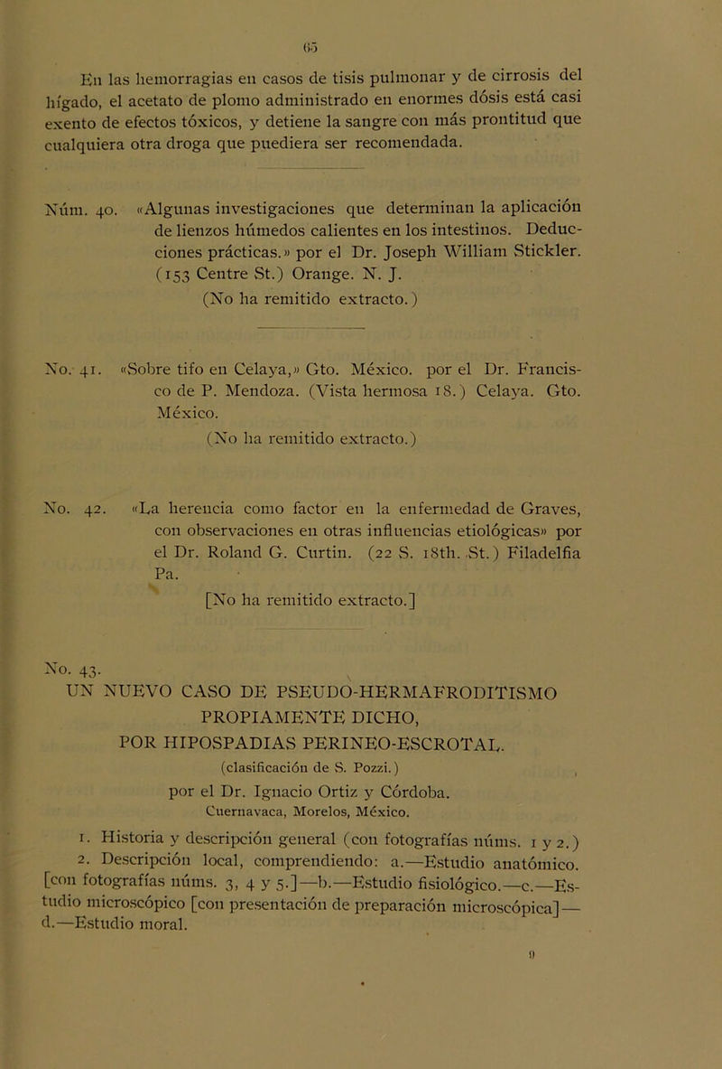 Kn las hemorragias en casos de tisis pulmonar y de cirrosis del hígado, el acetato de plomo administrado en enormes dosis esta casi exento de efectos tóxicos, y detiene la sangre con más prontitud que cualquiera otra droga que puediera ser recomendada. Núm. 40. «Algunas investigaciones que determinan la aplicación de lienzos húmedos calientes en los intestinos. Deduc- ciones prácticas.» por el Dr. Joseph William Stickler. (153 Centre St.) Orange. N. J. (No ha remitido extracto.) No. 41. «Sobre tifo en Celaya,» Gto. México, por el Dr. Francis- co de P. Mendoza. (Vista hermosa 18.) Celaya. Gto. México. (No ha remitido extracto.) No. 42. «La herencia como factor en la enfermedad de Graves, con observaciones en otras influencias etiológicas» por el Dr. Roland G. Curtin. (22 S. i8th. ,St.) Filadelfia Pa. [No ha remitido extracto.] No. 43. UN NUEVO CASO DE PSEUDO-HERMAFRODITISMO PROPIAMENTE DICHO, POR HIPOSPADIAS PERINEO-ESCROTAL. (clasificación de S. Pozzi.) por el Dr. Ignacio Ortiz y Córdoba. Cuernavaca, Morelos, México. 1. Historia y descripción general (con fotografías núms. 1 y 2.) 2. Descripción local, comprendiendo: a.—Estudio anatómico, [con fotografías núms. 3, 4 y 5.]—b.— Estudio fisiológico.—c.—Es- tudio microscópico [con presentación de preparación microscópica] d.—Estudio moral.
