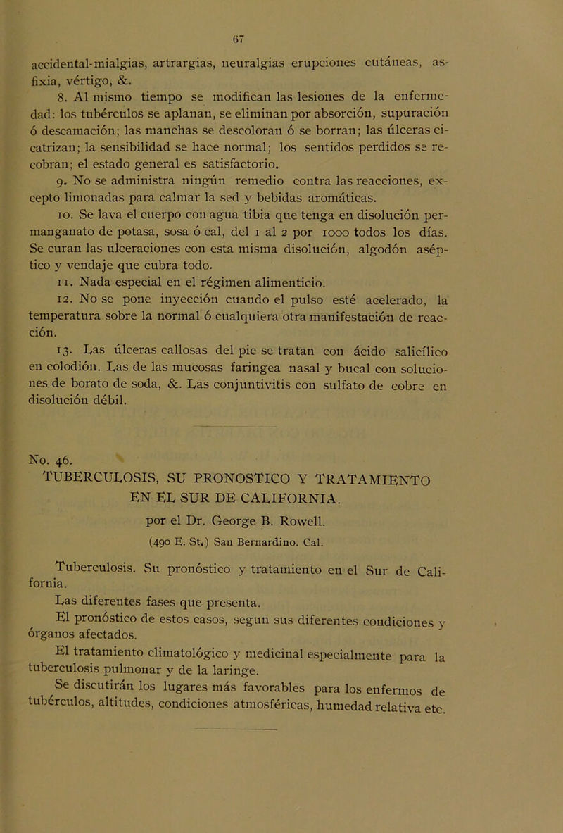 (>7 accidental-mialgias, artrargias, neuralgias erupciones cutáneas, as- fixia, vértigo, &. 8. Al mismo tiempo se modifican las lesiones de la enferme- dad: los tubérculos se aplanan, se eliminan por absorción, supuración ó descamación; las manchas se descoloran ó se borran; las úlceras ci- catrizan; la sensibilidad se hace normal; los sentidos perdidos se re- cobran; el estado general es satisfactorio. 9. No se administra ningún remedio contra las reacciones, ex- cepto limonadas para calmar la sed y bebidas aromáticas. 10. Se lava el cuerpo con agua tibia que tenga en disolución per- manganato de potasa, sosa ó cal, del 1 al 2 por 1000 todos los días. Se curan las ulceraciones con esta misma disolución, algodón asép- tico y vendaje que cubra todo. 11. Nada especial en el régimen alimenticio. 12. No se pone inyección cuando el pulso esté acelerado, la temperatura sobre la normal ó cualquiera otra manifestación de reac- ción. 13. Las úlceras callosas del pie se tratan con ácido salicílico en colodión. Las de las mucosas faríngea nasal y bucal con solucio- nes de borato de soda, &. Las conjuntivitis con sulfato de cobre en disolución débil. No. 46. TUBERCULOSIS, SU PRONOSTICO Y TRATAMIENTO EN EL SUR DE CALIFORNIA, por el Dr. George B. Rowell. (490 E. St,) San Bernardino. Cal. Tuberculosis. Su pronóstico y tratamiento en el Sur de Cali- fornia. Las diferentes fases que presenta. El pronóstico de estos casos, según sus diferentes condiciones y órganos afectados. El tratamiento climatológico y medicinal especialmente para la tuberculosis pulmonar y de la laringe. Se discutirán los lugares más favorables para los enfermos de tubérculos, altitudes, condiciones atmosféricas, humedad relativa etc.