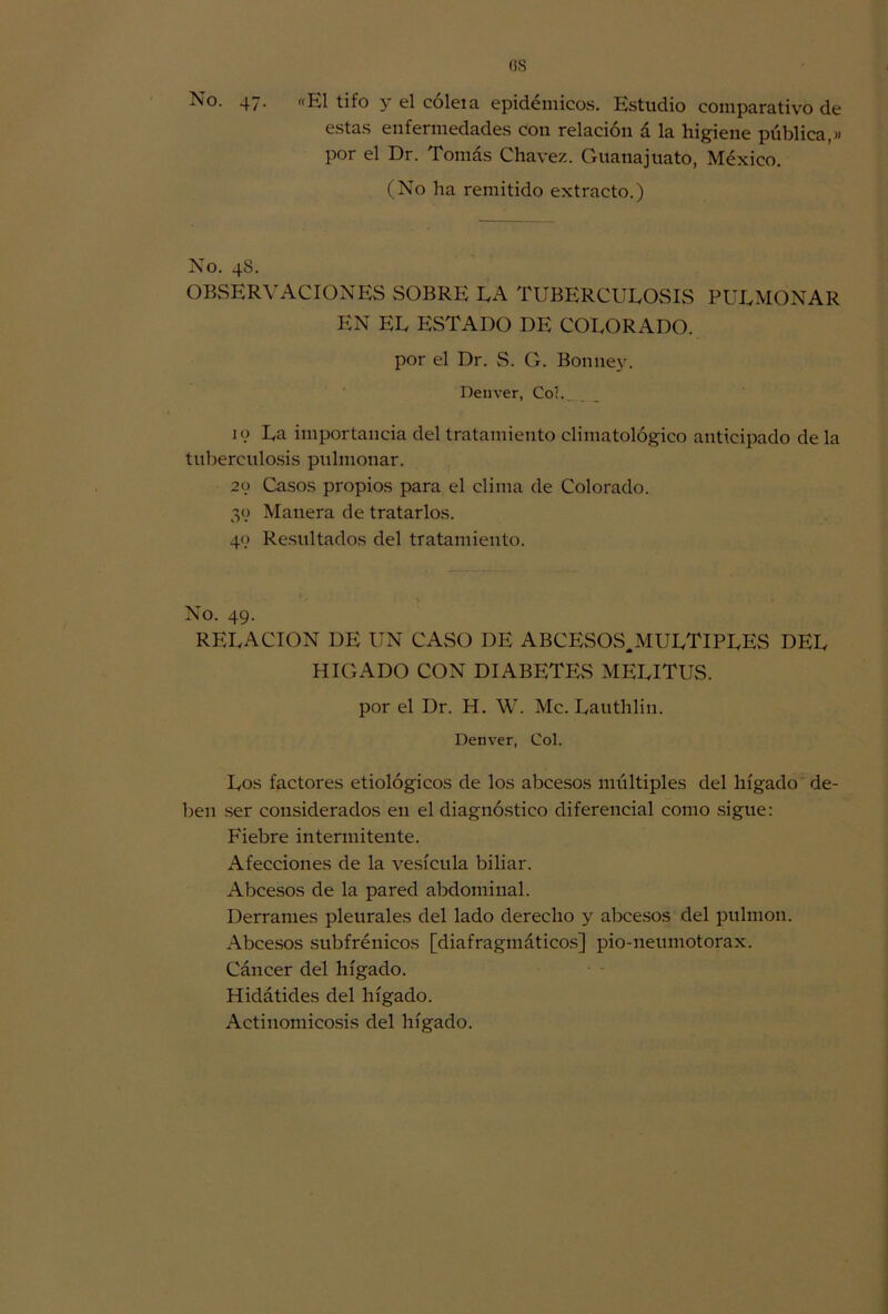 No. 47. «El tifo y el cóleia epidémicos. Estudio comparativo de estas enfermedades con relación á la higiene pública,» por el Dr. Tomás Chavez. Guanajuato, México. (No lia remitido extracto.) No. 48. observaciones sobre la tuberculosis pulmonar EN EL ESTADO DE COLORADO, por el Dr. S. G. Bonney. Deuver, Coi. 10 La importancia del tratamiento climatológico anticipado de la tuberculosis pulmonar. 20 Casos propios para el clima de Colorado. 39 Manera de tratarlos. 49 Resultados del tratamiento. No. 49. RELACION DE UN CASO DE ABCESOS.MULTIPLES DEL HIGADO CON DIABETES MELITUS. por el Dr. H. W. Me. Lauthlin. Deuver, Col. Los factores etiológicos de los abeesos múltiples del hígado de- ben ser considerados en el diagnóstico diferencial como sigue: Fiebre intermitente. Afecciones de la vesícula biliar. Abeesos de la pared abdominal. Derrames pleurales del lado derecho y abeesos del pulmón. Abeesos subfrénicos [diafragmáticos] pio-neumotorax. Cáncer del hígado. Hidátides del hígado. Actinomicosis del hígado.