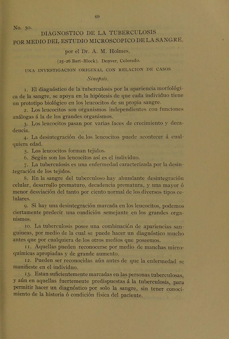 60 No. 50. diagnostico de ea tuberculosis POR MEDIO DEL ESTUDIO MICROSCOPICO DE LA SANGRE, por el Dr. A. M. Holmes, (25-26 Bart-Block). Denver, Colorado. UNA INVESTIGACION ORIGINAL CON RELACION DE CASOS Sinopsis. x. El diagnóstico de la tuberculosis por la apariencia morfológi- ca de la sangre, se apoya en la hipótesis de que cada individuo tiene un prototipo biológico en los leucocitos de su propia sangre. 2. Los leucocitos son organismos independientes con funciones análogas á la de los grandes organismos. 3. Los leucocitos pasan por varias faces de crecimiento y deca- dencia. 4. La desintegración de. los leucocitos puede acontecer á cual- quiera edad. 5. Los leucocitos forman tejidos. 6. Según son los leucocitos así es el individuo. 7. La tuberculosis es una enfermedad caracterizada por la desin- tegración de los tejidos. 8. En la sangre del tuberculoso hay abundante desintegración celular, desarrollo prematuro, decadencia prematura, y una mayor ó menor desviación del tanto por ciento normal de los diversos tipos ce- lulares. 9. Si hay una desintegración marcada en los leucocitos, podemos ciertamente predecir una condición semejante en los grandes orga- nismos. 10. La tuberculosis posee una combinación de apariencias san- guíneas, por medio de la cual se puede hacer un diagnóstico mucho antes que por cualquiera de los otros medios que poseemos. 11. Aquellas pueden reconocerse por medio de manchas micro- químicas apropiadas y de grande aumento. 12. Pueden ser reconocidas aún antes de que la enfermedad se manifieste en el individuo. 13. Están suficientemente marcadas en las personas tuberculosas, y aún en aquellas fuertemente predispuestas á la tuberculosis, para permitir hacer un diagnóstico por solo la sangre, sin tener conoci- miento de la historia ó condición física del paciente.