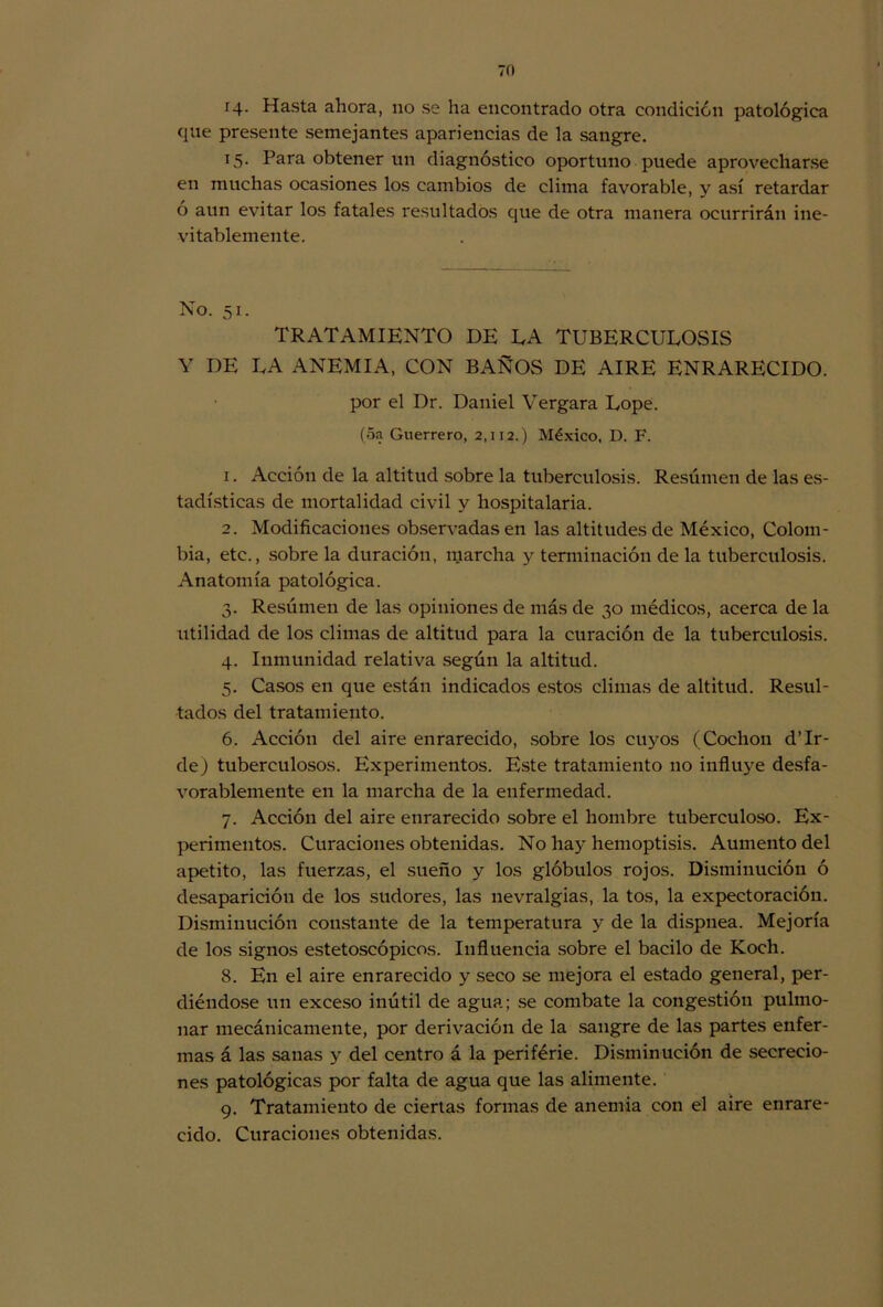 i4- Hasta ahora, no se ha encontrado otra condición patológica que presente semejantes apariencias de la sangre. T5- Para obtener un diagnóstico oportuno puede aprovecharse en muchas ocasiones los cambios de clima favorable, y así retardar ó aun evitar los fatales resultados que de otra manera ocurrirán ine- vitablemente. No. 51. TRATAMIENTO DE LA TUBERCULOSIS Y DE LA ANEMIA, CON BAÑOS DE AIRE ENRARECIDO, por el Dr. Daniel Vergara Lope. (5a Guerrero, 2,112.) México, D. F. 1. Acción de la altitud sobre la tuberculosis. Resúmen de las es- tadísticas de mortalidad civil y hospitalaria. 2. Modificaciones observadas en las altitudes de México, Colom- bia, etc., sobre la duración, marcha y terminación de la tuberculosis. Anatomía patológica. 3. Resúmen de las opiniones de más de 30 médicos, acerca de la utilidad de los climas de altitud para la curación de la tuberculosis. 4. Inmunidad relativa según la altitud. 5. Casos en que están indicados estos climas de altitud. Resul- tados del tratamiento. 6. Acción del aire enrarecido, sobre los cuyos (Cochon d’Ir- de) tuberculosos. Experimentos. Este tratamiento no influye desfa- vorablemente en la marcha de la enfermedad. 7. Acción del aire enrarecido sobre el hombre tuberculoso. Ex- perimentos. Curaciones obtenidas. No hay hemoptisis. Aumento del apetito, las fuerzas, el sueño y los glóbulos rojos. Disminución ó desaparición de los sudores, las nevralgias, la tos, la expectoración. Disminución constante de la temperatura y de la dispnea. Mejoría de los signos estetoscópicos. Influencia sobre el bacilo de Koch. 8. En el aire enrarecido y seco se mejora el estado general, per- diéndose un exceso inútil de agua; se combate la congestión pulmo- nar mecánicamente, por derivación de la sangre de las partes enfer- mas á las sanas y del centro á la periférie. Disminución de secrecio- nes patológicas por falta de agua que las alimente. 9. Tratamiento de ciertas formas de anemia con el aire enrare- cido. Curaciones obtenidas.
