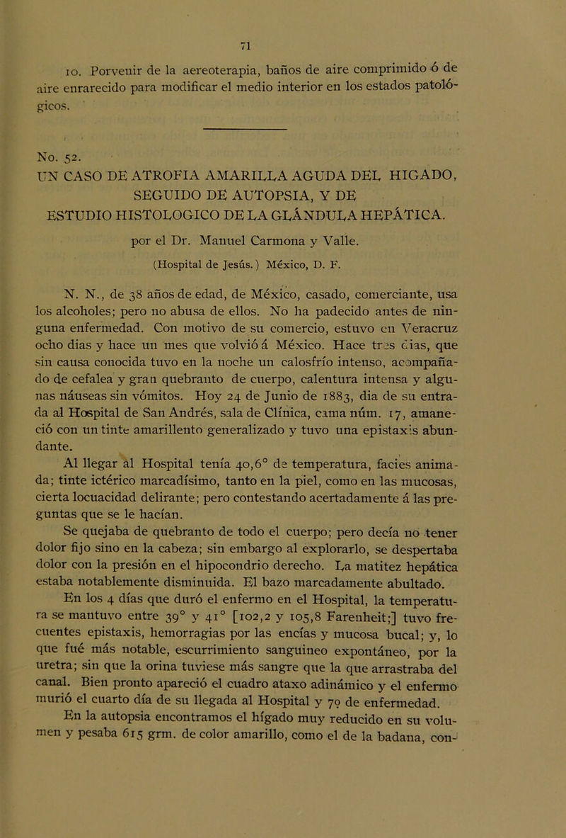 io. Porvenir de la aereoterapia, baños de aire comprimido ó de aire enrarecido para modificar el medio interior en los estados patoló- gicos. No. 52. UN CASO DE ATROFIA A MARIETA AGUDA DEL HIGADO, SEGUIDO DE AUTOPSIA, Y DE ESTUDIO HISTOLOGICO DE LA GLÁNDULA HEPÁTICA. por el Dr. Manuel Carmona y Valle. (Hospital de Jesús.) México, D. F. N. N., de 38 años de edad, de México, casado, comerciante, usa los alcoholes; pero no abusa de ellos. No ha padecido antes de nin- guna enfermedad. Con motivo de su comercio, estuvo en Veracruz ocho dias y hace un mes que volvió á México. Hace tres cías, que sin causa conocida tuvo en la noche un calosfrío intenso, acompaña- do de cefalea y gran quebranto de cuerpo, calentura intensa y algu- nas náuseas sin vómitos. Hoy 24 de Junio de 1883, dia de su entra- da al Hospital de San Andrés, sala de Clínica, cama núm. 17, amane- ció con un tirite amarillento generalizado y tuvo una epistaxis abun- dante. Al llegar al Hospital tenía 40,6o de temperatura, facies anima- da; tinte ictérico marcadísimo, tanto en la piel, como en las mucosas, cierta locuacidad delirante; pero contestando acertadamente á las pre- guntas que se le hacían. Se quejaba de quebranto de todo el cuerpo; pero decía no tener dolor fijo sino en la cabeza; sin embargo al explorarlo, se despertaba dolor con la presión en el hipocondrio derecho. La matitez hepática estaba notablemente disminuida. El bazo marcadamente abultado. En los 4 días que duró el enfermo en el Hospital, la temperatu- ra se mantuvo entre 39o y 41o [102,2 y 105,8 Farenheit;] tuvo fre- cuentes epistaxis, hemorragias por las encías y mucosa bucal; y, lo que fué más notable, escurrimiento sanguíneo expontáneo, por la uretra; sin que la orina tuviese más sangre que la que arrastraba del canal. Bien pronto apareció el cuadro ataxo adinámico y el enfermo murió el cuarto día de su llegada al Hospital y 70 de enfermedad. En la autopsia encontramos el hígado muy reducido en su volu- men y pesaba 615 grm. de color amarillo, como el de la badana, con-