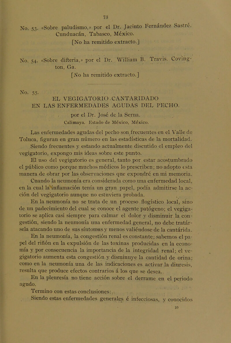 No. 53. «Sobre paludismo,» por el Dr. Jacinto Fernández Sastre. Cunduacán, Tabasco, México. [No lia remitido extracto.] No. 54. «Sobre difteria,» por el Dr. William É. Travis. Coving- ton, Ga. [No ha remitido extracto.] No. 55- EL VEGIG ATO RIO . C ANTARID ADO EN LAS ENFERMEDADES AGUDAS DEL PECHO. por el Dr. José de la Serna. Calimaya. Estado de México, México. f Las enfermedades agudas del pecho son frecuentes en el Valle de Toluca, figuran en gran número en las estadísticas de la mortalidad. Siendo frecuentes y estando actualmente discutido el empleo del vegigatorio, expongo mis ideas sobre este punto. El uso del vegigatorio es general, tanto por estar acostumbrado el público como porque muchos médicos lo prescriben; 110 adopto esta manera de obrar por las observaciones que expondré en mi memoria. Cuando la neumonía era considerada como una enfermedad local, en la cual la inflamación tenía un gran papel, podía admitirse la ac- ción del vegigatorio aunque no estuviera probada. En la neumonía no se trata de un proceso flogístico local, sino de un padecimiento del cual se conoce el agente patógeno; el vegiga- torio se aplica casi siempre para calmar el dolor y disminuir la con- gestión, siendo la neumonía una enfermedad general, no debe tratár- sela atacando uno de sus síntomas y menos valiéndose de la cantárida. En la neumonía, la congestión renal es constante; sabemos el pa- pel del riñón en la expulsión de las toxinas producidas en la econo- mía y por consecuencia la importancia de la integridad renal; el ve- gigatorio aumenta esta congestión y disminuye la cantidad de orina; como en la neumonía una de las indicaciones es activar la diuresis, resulta que produce efectos contrarios á los que se desea. En la pleuresía no tiene acción sobre el derrame en el periodo agudo. Termino con estas conclusiones: Siendo estas enfermedades generales é infecciosas, y conocidos 10