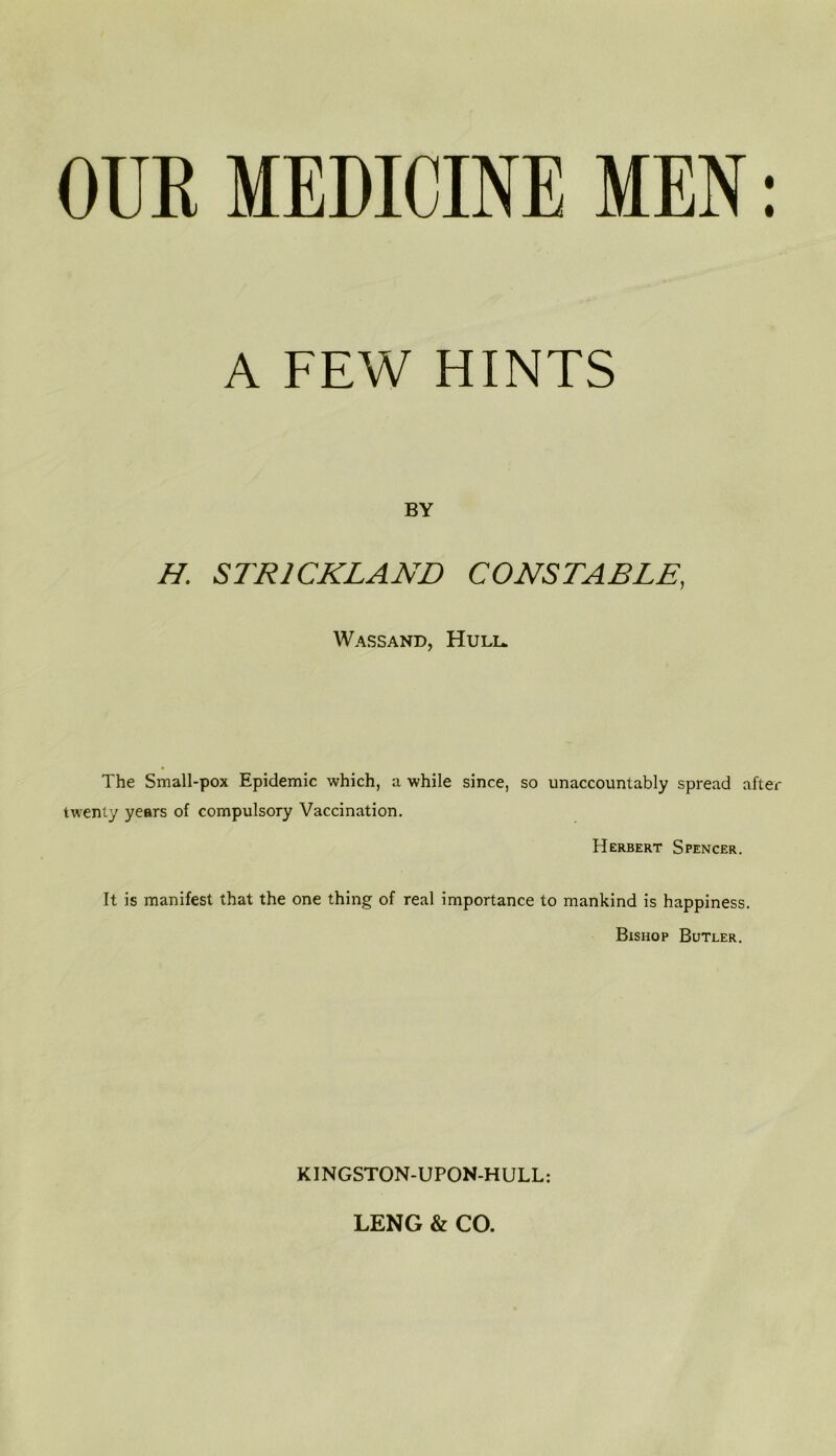OUK MEDICINE MEN: A FEW HINTS BY H. STRICKLAND CONSTABLE, Wassand, Huli* The Small-pox Epidemic which, a while since, so unaccountably spread after twenty years of compulsory Vaccination. Herbert Spencer. It is manifest that the one thing of real importance to mankind is happiness. Bishop Butler. KINGSTON-UPON-HULL: LENG & CO.