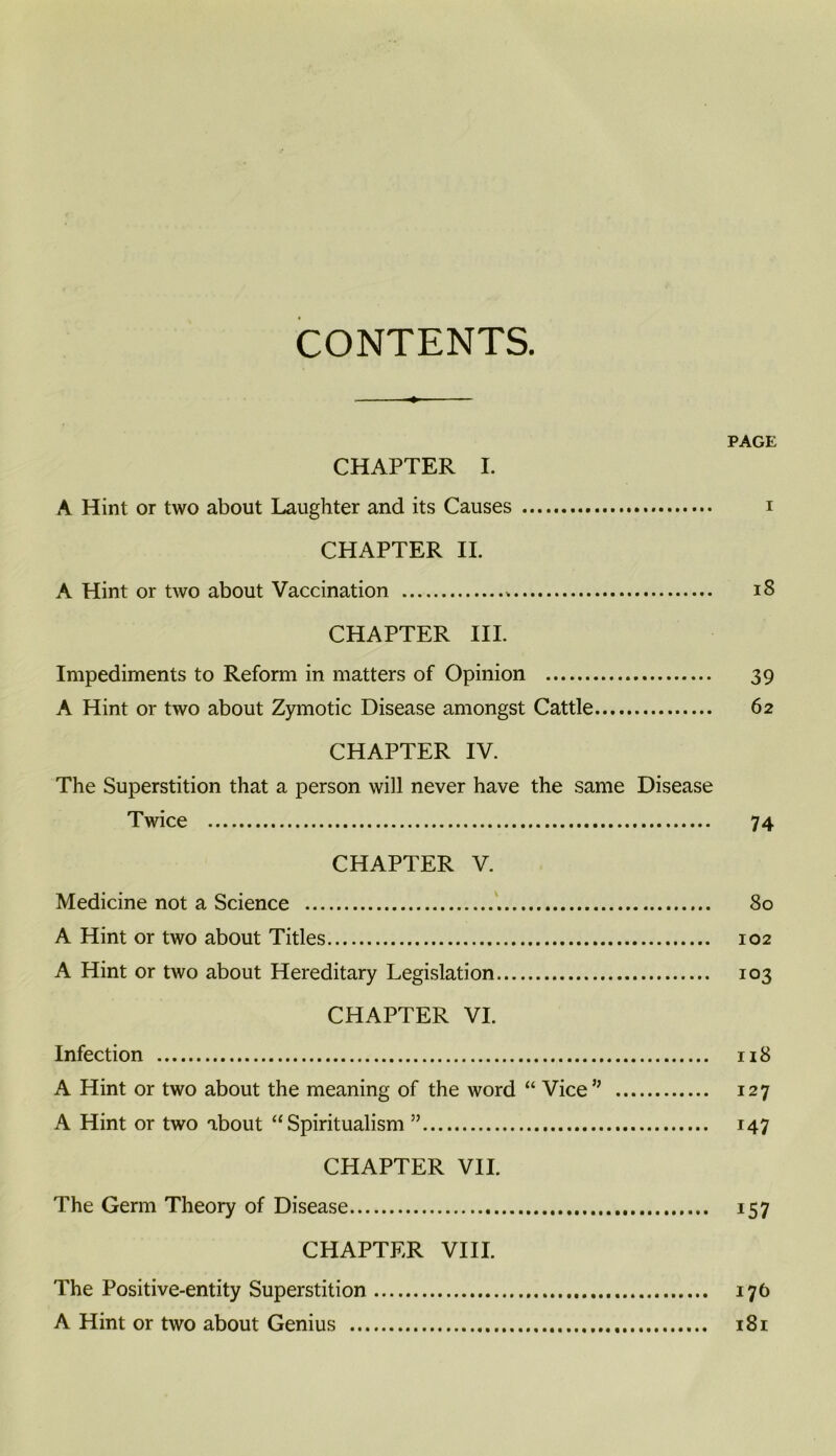 CONTENTS. PAGE CHAPTER I. A Hint or two about Laughter and its Causes i CHAPTER II. A Hint or two about Vaccination i8 CHAPTER III. Impediments to Reform in matters of Opinion 39 A Hint or two about Zymotic Disease amongst Cattle 62 CHAPTER IV. The Superstition that a person will never have the same Disease Twice 74 CHAPTER V. Medicine not a Science 80 A Hint or two about Titles 102 A Hint or two about Hereditary Legislation 103 CHAPTER VI. Infection 118 A Hint or two about the meaning of the word “ Vice” 127 A Hint or two about “Spiritualism ” 147 CHAPTER VII. The Germ Theory of Disease 157 CHAPTER VIII. The Positive-entity Superstition 176 A Hint or two about Genius x8i