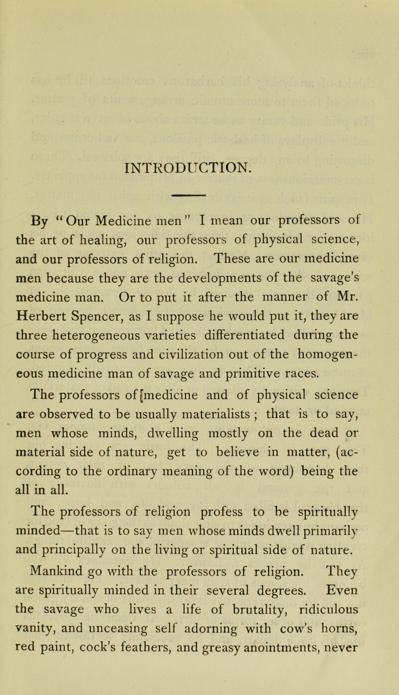 INTRODUCTION. By Our Medicine men ” I mean our professors of the art of healing, our professors of physical science, and our professors of religion. These are our medicine men because they are the developments of the savage’s medicine man. Or to put it after the manner of Mr. Herbert Spencer, as I suppose he would put it, they are three heterogeneous varieties differentiated during the course of progress and civilization out of the homogen- eous medicine man of savage and primitive races. The professors of [medicine and of physical science are observed to be usually materialists ; that is to say, men whose minds, dwelling mostly on the dead or material side of nature, get to believe in matter, (ac- cording to the ordinary meaning of the word) being the all in all. The professors of religion profess to be spiritually minded—that is to say men whose minds dwell primarily and principally on the living or spiritual side of nature. Mankind go with the professors of religion. They are spiritually minded in their several degrees. Even the savage who lives a life of brutality, ridiculous vanity, and unceasing self adorning with cow’s horns, red paint, cock’s feathers, and greasy anointments, never