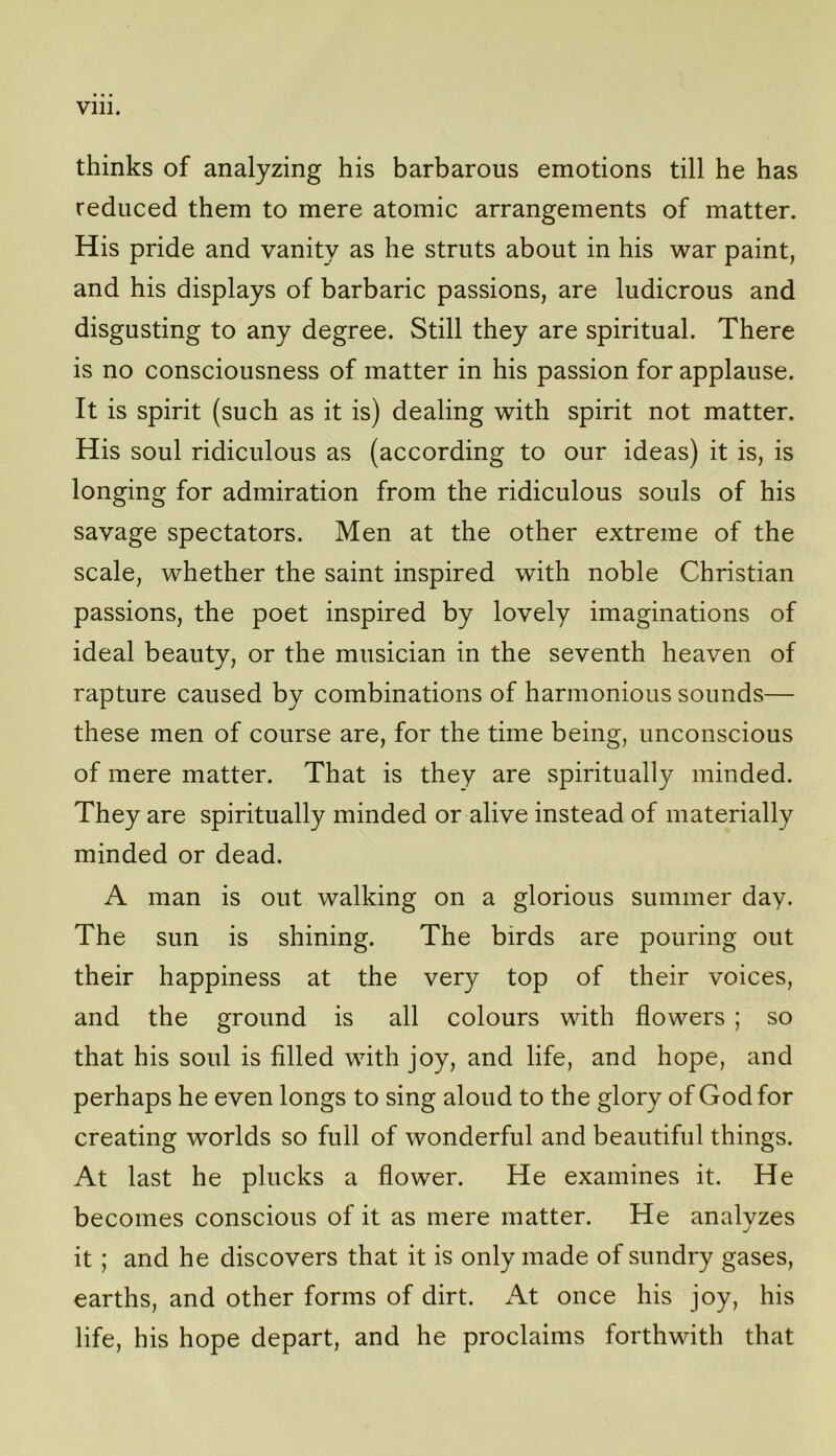 Vlll. thinks of analyzing his barbarous emotions till he has reduced them to mere atomic arrangements of matter. His pride and vanity as he struts about in his war paint, and his displays of barbaric passions, are ludicrous and disgusting to any degree. Still they are spiritual. There is no consciousness of matter in his passion for applause. It is spirit (such as it is) dealing with spirit not matter. His soul ridiculous as (according to our ideas) it is, is longing for admiration from the ridiculous souls of his savage spectators. Men at the other extreme of the scale, whether the saint inspired with noble Christian passions, the poet inspired by lovely imaginations of ideal beauty, or the musician in the seventh heaven of rapture caused by combinations of harmonious sounds— these men of course are, for the time being, unconscious of mere matter. That is they are spiritually minded. They are spiritually minded or alive instead of materially minded or dead. A man is out walking on a glorious summer day. The sun is shining. The birds are pouring out their happiness at the very top of their voices, and the ground is all colours with flowers ; so that his soul is filled with joy, and life, and hope, and perhaps he even longs to sing aloud to the glory of God for creating worlds so full of wonderful and beautiful things. At last he plucks a flower. He examines it. He becomes conscious of it as mere matter. He analyzes it; and he discovers that it is only made of sundry gases, earths, and other forms of dirt. At once his joy, his life, his hope depart, and he proclaims forthwith that