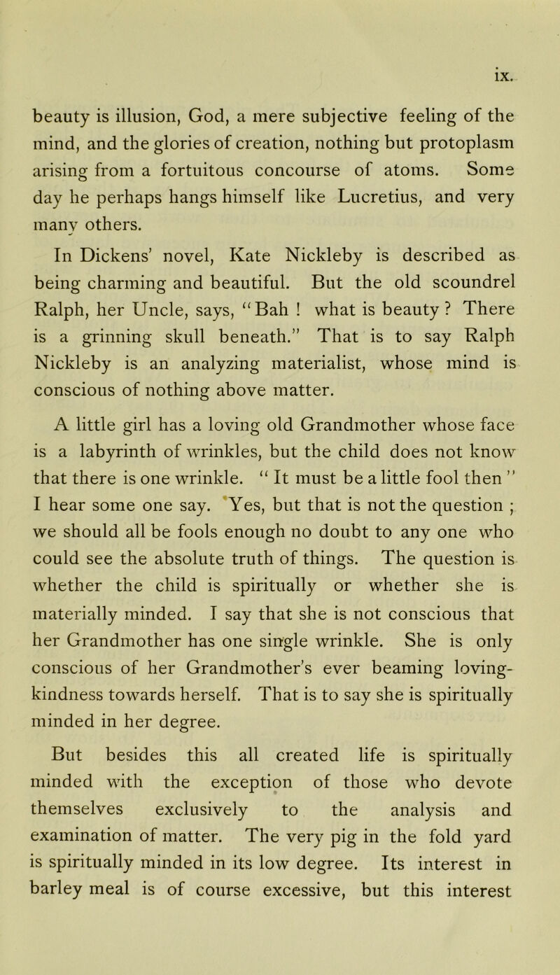beauty is illusion, God, a mere subjective feeling of the mind, and the glories of creation, nothing but protoplasm arising from a fortuitous concourse of atoms. Some day he perhaps hangs himself like Lucretius, and very many others. In Dickens’ novel, Kate Nickleby is described as being charming and beautiful. But the old scoundrel Ralph, her Uncle, says, ‘^Bah ! what is beauty ? There is a grinning skull beneath.” That is to say Ralph Nickleby is an analyzing materialist, whose mind is conscious of nothing above matter. A little girl has a loving old Grandmother whose face is a labyrinth of wrinkles, but the child does not know that there is one wrinkle. It must be a little fool then ” I hear some one say. ’Yes, but that is not the question ; we should all be fools enough no doubt to any one who could see the absolute truth of things. The question is whether the child is spiritually or whether she is materially minded. I say that she is not conscious that her Grandmother has one single wrinkle. She is only conscious of her Grandmother’s ever beaming loving- kindness towards herself. That is to say she is spiritually minded in her degree. But besides this all created life is spiritually minded with the exception of those who devote themselves exclusively to the analysis and examination of matter. The very pig in the fold yard is spiritually minded in its low degree. Its interest in barley meal is of course excessive, but this interest