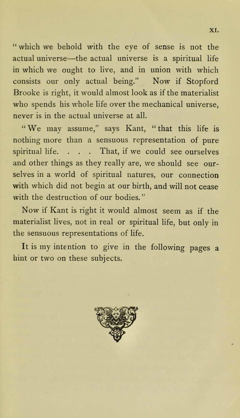 which we behold with the eye of sense is not the actual universe—the actual universe is a spiritual life in which we ought to live, and in union with which consists our only actual being.” Now if Stopford Brooke is right, it would almost look as if the materialist who spends his whole life over the mechanical universe, never is in the actual universe at all. “We may assume,” says Kant, “that this life is nothing more than a sensuous representation of pure spiritual life. . . . That, if we could see ourselves and other things as they really are, we should see our- selves in a world of spiritual natures, our connection with which did not begin at our birth, and will not cease with the destruction of our bodies. ” Now if Kant is right it would almost seem as if the materialist lives, not in real or spiritual life, but only in the sensuous representations of life. It is my intention to give in the following pages a hint or two on these subjects.