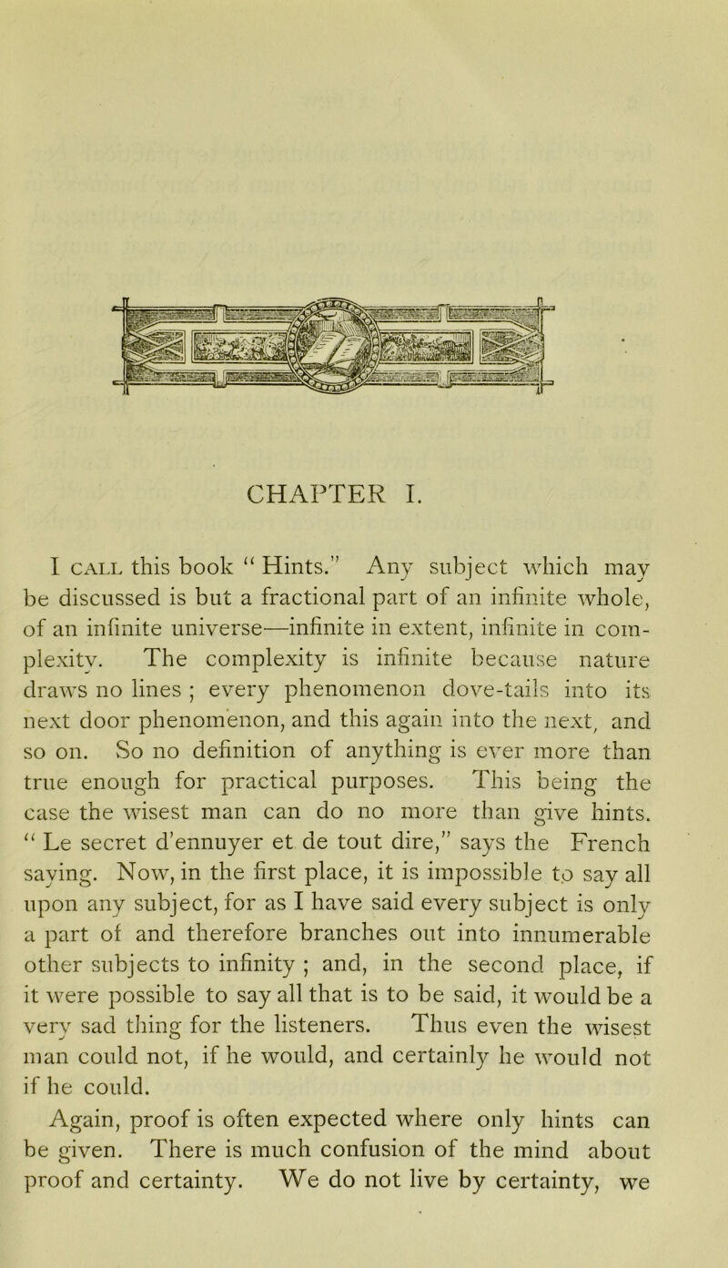 I Cx\LL this book ‘‘ Hints.” Any subject which may be discussed is but a fractional part of an infinite whole, of an infinite universe—infinite in extent, infinite in com- plexity. The complexity is infinite because nature draws no lines ; every phenomenon dove-tails into its next door phenomenon, and this again into the next, and so on. So no definition of anything is ever more than true enough for practical purposes. This being the case the wisest man can do no more than give hints. Le secret d’ennuyer et de tout dire,” says the French saying. Now, in the first place, it is impossible to say all upon any subject, for as I have said every subject is only a part of and therefore branches out into innumerable other subjects to infinity ; and, in the second place, if it were possible to say all that is to be said, it would be a very sad thing for the listeners. Thus even the wisest man could not, if he would, and certainly he would not if he could. Again, proof is often expected where only hints can be given. There is much confusion of the mind about proof and certainty. We do not live by certainty, we