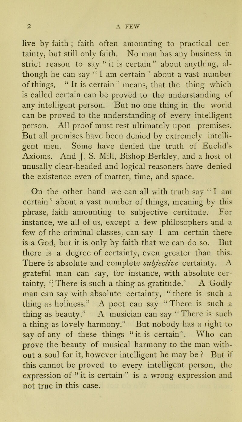 live by faith ; faith often amounting to practical cer- tainty, but still only faith. No man has any business in strict reason to say '^it is certain” about anything, al- though he can say I am certain ” about a vast number of things. It is certain ’’ means, that the thing which is called certain can be proved to the understanding of any intelligent person. But no one thing in the world can be proved to the understanding of every intelligent person. All proof must rest ultimately upon premises. But all premises have been denied by extremely intelli- gent men. Some have denied the truth of Euclid’s Axioms. And J. S. Mill, Bishop Berkley, and a host of unusally clear-headed and logical reasoners have denied the existence even of matter, time, and space. On the other hand we can all with truth sav I am j certain” about a vast number of things, meaning by this phrase, faith amounting to subjective certitude. For instance, we all of us, except a few philosophers and a few of the criminal classes, can say I am certain there is a God, but it is only by faith that we can do so. But there is a degree of certainty, even greater than this. There is absolute and complete subjective certainty. A grateful man can say, for instance, with absolute cer- tainty, There is such a thing as gratitude.” A Godly man can say with absolute certainty, ‘‘ there is such a thing as holiness.” A poet can say ‘‘ There is such a thing as beauty.” A musician can say “ There is such a thing as lovely harmony.” But nobody has a right to say of any of these things ‘At is certain”. Who can prove the beauty of musical harmony to the man with- out a soul for it, however intelligent he may be ? But if this cannot be proved to every intelligent person, the expression of “ it is certain” is a wrong expression and not true in this case.