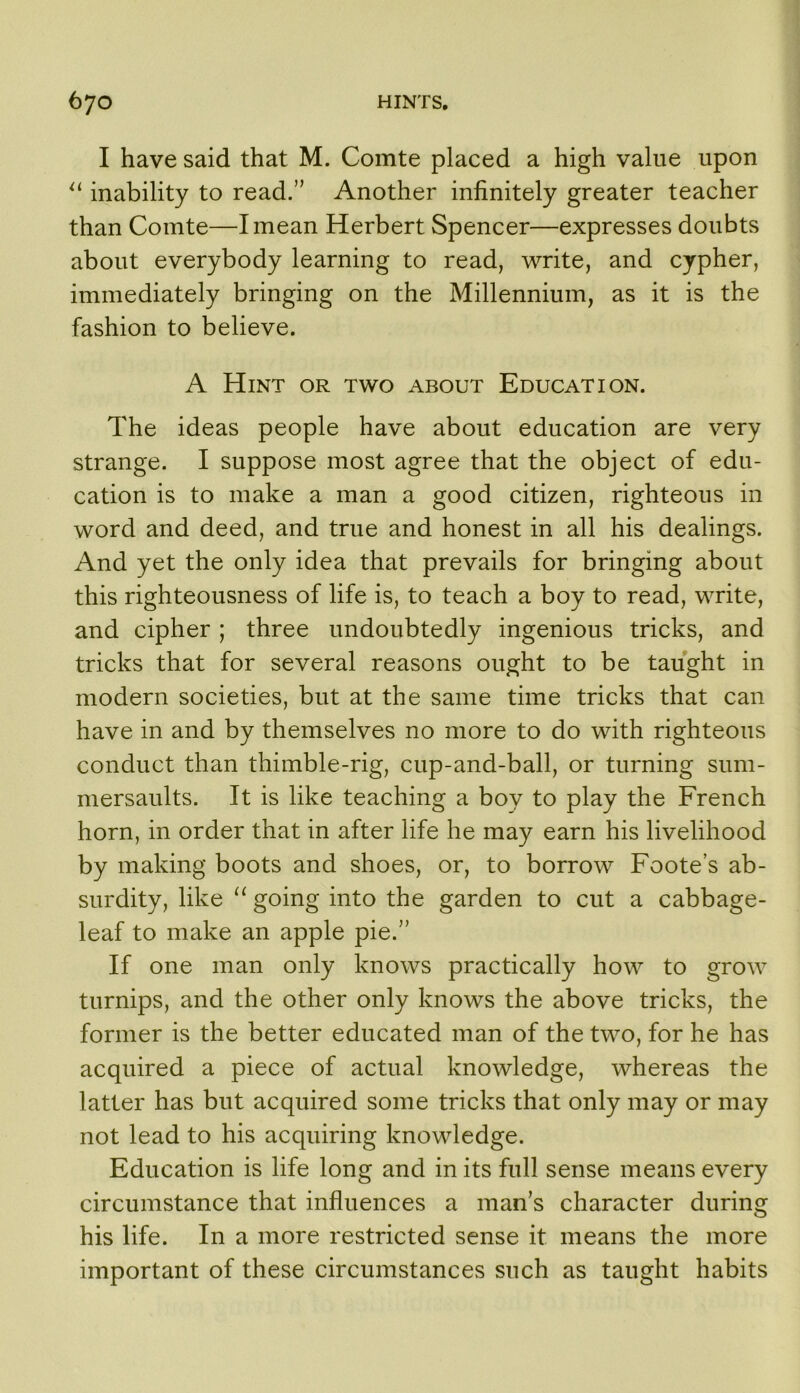 I have said that M. Comte placed a high value upon inability to read.” Another infinitely greater teacher than Comte—I mean Herbert Spencer—expresses doubts about everybody learning to read, write, and cypher, immediately bringing on the Millennium, as it is the fashion to believe. A Hint or two about Education. The ideas people have about education are very strange. I suppose most agree that the object of edu- cation is to make a man a good citizen, righteous in word and deed, and true and honest in all his dealings. And yet the only idea that prevails for bringing about this righteousness of life is, to teach a boy to read, write, and cipher ; three undoubtedly ingenious tricks, and tricks that for several reasons ought to be taught in modern societies, but at the same time tricks that can have in and by themselves no more to do with righteous conduct than thimble-rig, cup-and-ball, or turning sum- mersaults. It is like teaching a boy to play the French horn, in order that in after life he may earn his livelihood by making boots and shoes, or, to borrow Foote’s ab- surdity, like ‘‘ going into the garden to cut a cabbage- leaf to make an apple pie.” If one man only knows practically how to grow turnips, and the other only knows the above tricks, the former is the better educated man of the two, for he has acquired a piece of actual knowledge, whereas the latter has but acquired some tricks that only may or may not lead to his acquiring knowledge. Education is life long and in its full sense means every circumstance that influences a man’s character during his life. In a more restricted sense it means the more important of these circumstances such as taught habits