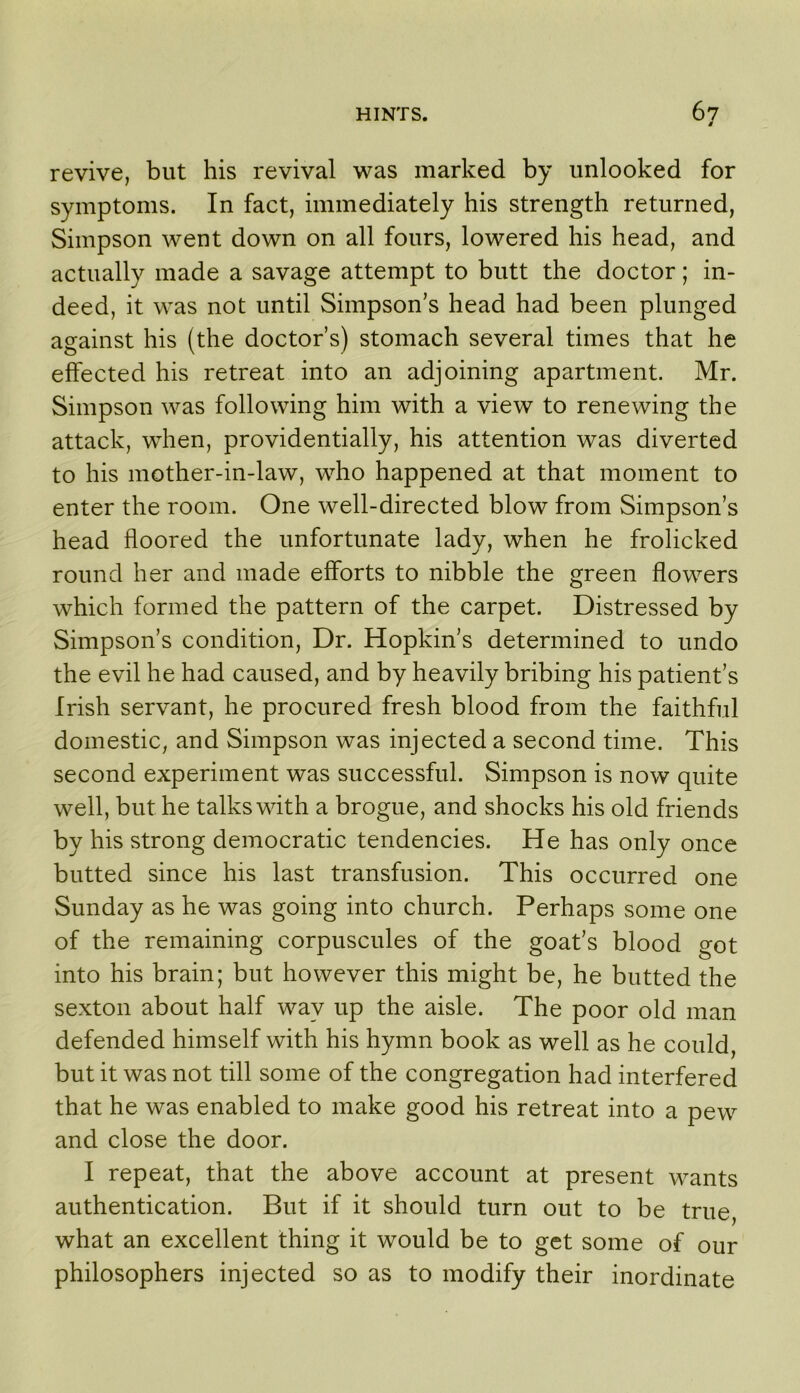 / revive, but his revival was marked by unlocked for symptoms. In fact, immediately his strength returned, Simpson went down on all fours, lowered his head, and actually made a savage attempt to butt the doctor; in- deed, it was not until Simpson’s head had been plunged against his (the doctor’s) stomach several times that he effected his retreat into an adjoining apartment. Mr. Simpson was following him with a view to renewing the attack, when, providentially, his attention was diverted to his mother-in-law, who happened at that moment to enter the room. One well-directed blow from Simpson’s head floored the unfortunate lady, when he frolicked round her and made efforts to nibble the green flowers which formed the pattern of the carpet. Distressed by Simpson’s condition. Dr. Hopkin’s determined to undo the evil he had caused, and by heavily bribing his patient’s Irish servant, he procured fresh blood from the faithful domestic, and Simpson was injected a second time. This second experiment was successful. Simpson is now quite well, but he talks with a brogue, and shocks his old friends by his strong democratic tendencies. He has only once butted since his last transfusion. This occurred one Sunday as he was going into church. Perhaps some one of the remaining corpuscules of the goat’s blood got into his brain; but however this might be, he butted the sexton about half way up the aisle. The poor old man defended himself with his hymn book as well as he could, but it was not till some of the congregation had interfered that he was enabled to make good his retreat into a pew and close the door. I repeat, that the above account at present wants authentication. But if it should turn out to be true, what an excellent thing it would be to get some of our philosophers injected so as to modify their inordinate