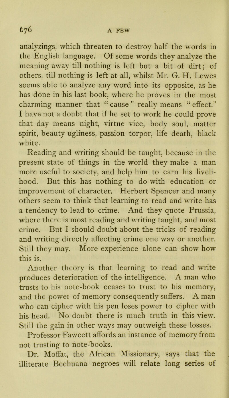 analyzings, which threaten to destroy half the words in the English language. Of some words they analyze the meaning away till nothing is left but a bit of dirt; of others, till nothing is left at all, whilst Mr. G. H. Lewes seems able to analyze any word into its opposite, as he has done in his last book, where he proves in the most charming manner that “ cause'' really means “ effect.” I have not a doubt that if he set to work he could prove that day means night, virtue vice, body soul, matter spirit, beauty ugliness, passion torpor, life death, black white. Reading and writing should be taught, because in the present state of things in the world they make a man more useful to society, and help him to earn his liveli- hood. But this has nothing to do with education or improvement of character. Herbert Spencer and many others seem to think that learning to read and write has a tendency to lead to crime. And they quote Prussia, where there is most reading and writing taught, and most crime. But I should doubt about the tricks of reading and writing directly affecting crime one way or another. Still they may. More experience alone can show how this is. Another theory is that learning to read and write produces deterioration of the intelligence. A man who trusts to his note-book ceases to trust to his memory, and the power of memory consequently suffers. A man who can cipher with his pen loses power to cipher with his head. No doubt there is much truth in this view. Still the gain in other ways may outweigh these losses. Professor Fawcett affords an instance of memory from not trusting to note-books. Dr. Moffat, the African Missionary, says that the illiterate Bechuana negroes will relate long series of
