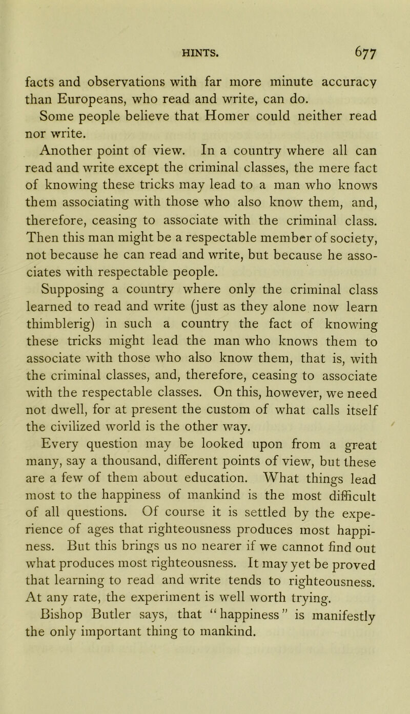 facts and observations with far more minute accuracy than Europeans, who read and write, can do. Some people believe that Homer could neither read nor write. Another point of view. In a country where all can read and write except the criminal classes, the mere fact of knowing these tricks may lead to a man who knows them associating with those who also know them, and, therefore, ceasing to associate with the criminal class. Then this man might be a respectable member of society, not because he can read and write, but because he asso- ciates with respectable people. Supposing a country where only the criminal class learned to read and write (just as they alone now learn thimblerig) in such a country the fact of knowing these tricks might lead the man who knows them to associate with those who also know them, that is, with the criminal classes, and, therefore, ceasing to associate with the respectable classes. On this, however, we need not dwell, for at present the custom of what calls itself the civilized world is the other way. Every question may be looked upon from a great many, say a thousand, different points of view, but these are a few of them about education. What things lead most to the happiness of mankind is the most difficult of all questions. Of course it is settled by the expe- rience of ages that righteousness produces most happi- ness. But this brings us no nearer if we cannot find out what produces most righteousness. It may yet be proved that learning to read and write tends to righteousness. At any rate, the experiment is well worth trying. Bishop Butler says, that ‘‘happiness” is manifestly the only important thing to mankind.