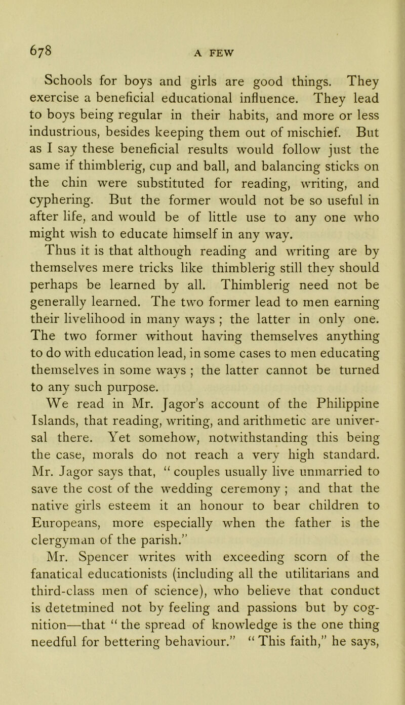 Schools for boys and girls are good things. They exercise a beneficial educational influence. They lead to boys being regular in their habits, and more or less industrious, besides keeping them out of mischief. But as I say these beneficial results would follow just the same if thimblerig, cup and ball, and balancing sticks on the chin were substituted for reading, writing, and cyphering. But the former would not be so useful in after life, and would be of little use to any one who might wish to educate himself in any way. Thus it is that although reading and writing are by themselves mere tricks like thimblerig still they should perhaps be learned by all. Thimblerig need not be generally learned. The two former lead to men earning their livelihood in many ways ; the latter in only one. The two former without having themselves anything to do with education lead, in some cases to men educating themselves in some ways ; the latter cannot be turned to any such purpose. We read in Mr. Jagor’s account of the Philippine Islands, that reading, writing, and arithmetic are univer- sal there. Yet somehow, notwithstanding this being the case, morals do not reach a very high standard. Mr. Jagor says that, “ couples usually live unmarried to save the cost of the wedding ceremony ; and that the native girls esteem it an honour to bear children to Europeans, more especially when the father is the clergyman of the parish.” Mr. Spencer writes with exceeding scorn of the fanatical educationists (including all the utilitarians and third-class men of science), who believe that conduct is detetmined not by feeling and passions but by cog- nition—that “ the spread of knowledge is the one thing needful for bettering behaviour.” “ This faith,” he says.
