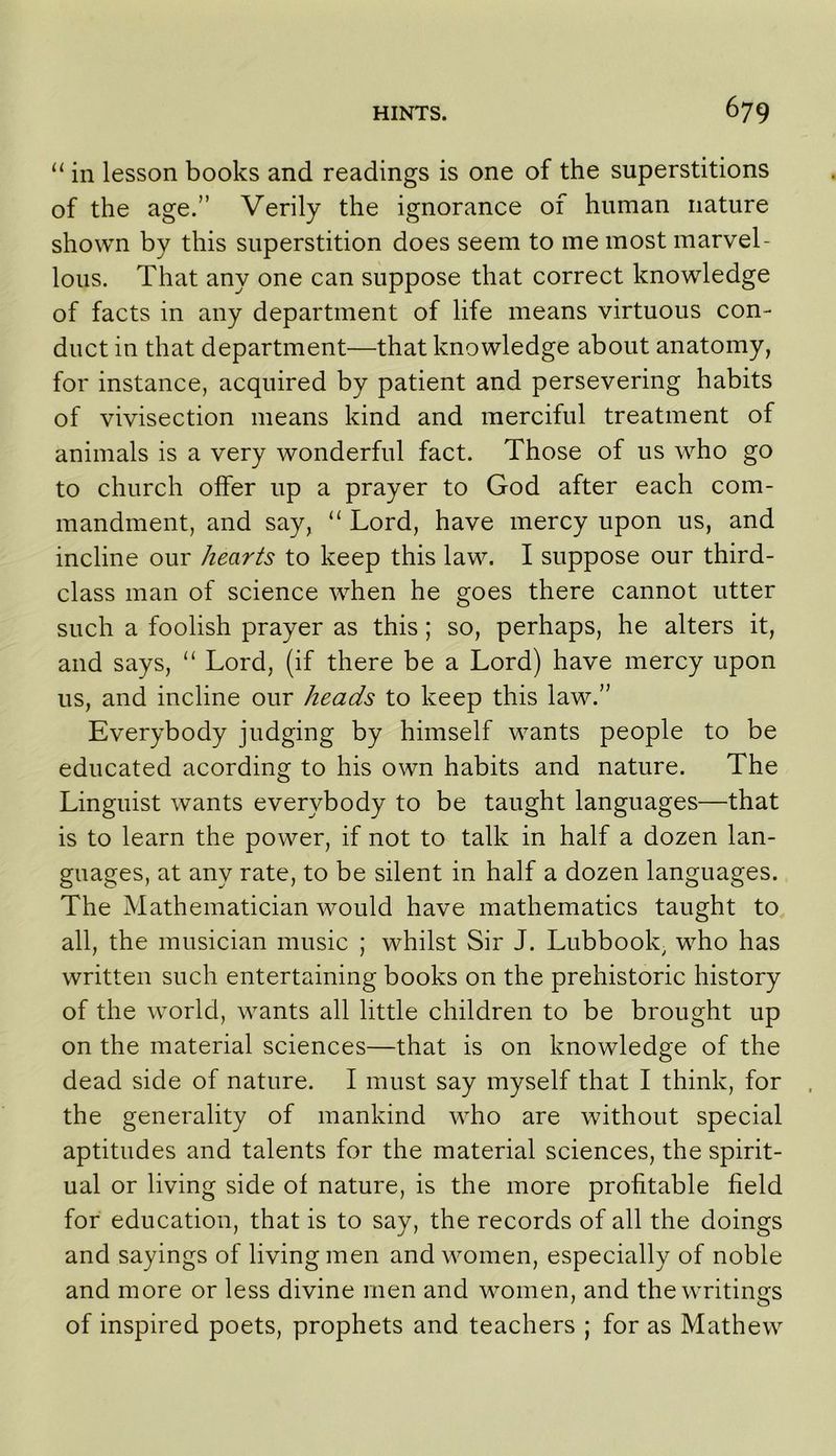 “ in lesson books and readings is one of the superstitions of the age.” Verily the ignorance of human nature shown by this superstition does seem to me most marvel- lous. That any one can suppose that correct knowledge of facts in any department of life means virtuous con- duct in that department—that knowledge about anatomy, for instance, acquired by patient and persevering habits of vivisection means kind and merciful treatment of animals is a very wonderful fact. Those of us who go to church offer up a prayer to God after each com- mandment, and say, ‘‘ Lord, have mercy upon us, and incline our hearts to keep this law. I suppose our third- class man of science when he goes there cannot utter such a foolish prayer as this; so, perhaps, he alters it, and says, “ Lord, (if there be a Lord) have mercy upon us, and incline our heads to keep this law.” Everybody judging by himself wants people to be educated acording to his own habits and nature. The Linguist wants everybody to be taught languages—that is to learn the power, if not to talk in half a dozen lan- guages, at any rate, to be silent in half a dozen languages. The Mathematician would have mathematics taught to all, the musician music ; whilst Sir J. Lubbook^ who has written such entertaining books on the prehistoric history of the world, wants all little children to be brought up on the material sciences—that is on knowledge of the dead side of nature. I must say myself that I think, for the generality of mankind who are without special aptitudes and talents for the material sciences, the spirit- ual or living side of nature, is the more profitable field for education, that is to say, the records of all the doings and sayings of living men and women, especially of noble and more or less divine men and women, and the writings of inspired poets, prophets and teachers ; for as Mathew