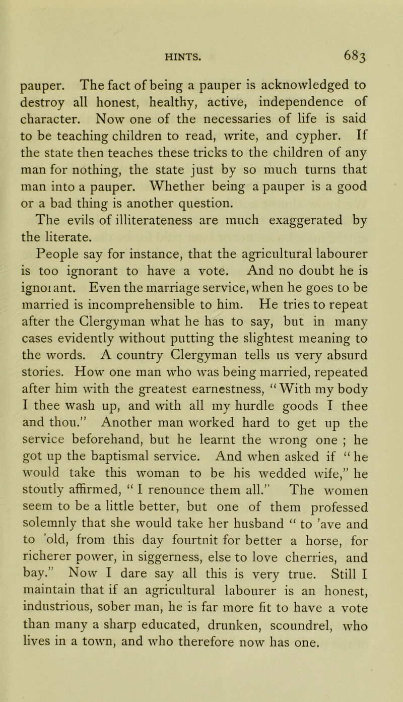 pauper. The fact of being a pauper is acknowledged to destroy all honest, healthy, active, independence of character. Now one of the necessaries of life is said to be teaching children to read, write, and cypher. If the state then teaches these tricks to the children of any man for nothing, the state just by so much turns that man into a pauper. Whether being a pauper is a good or a bad thing is another question. The evils of illiterateness are much exaggerated by the literate. People say for instance, that the agricultural labourer is too ignorant to have a vote. And no doubt he is ignoi ant. Even the marriage service, when he goes to be married is incomprehensible to him. He tries to repeat after the Clergyman what he has to say, but in many cases evidently without putting the slightest meaning to the words. A country Clergyman tells us very absurd stories. How one man who was being married, repeated after him with the greatest earnestness, ‘‘With my body I thee wash up, and with all my hurdle goods I thee and thou.” Another man worked hard to get up the service beforehand, but he learnt the wrong one ; he got up the baptismal service. And when asked if “he would take this woman to be his wedded wife,” he stoutly affirmed, “ I renounce them all.” The women seem to be a little better, but one of them professed solemnly that she would take her husband “ to ’ave and to ’old, from this day fourtnit for better a horse, for richerer power, in siggerness, else to love cherries, and bay.” Now I dare say all this is very true. Still I maintain that if an agricultural labourer is an honest, industrious, sober man, he is far more fit to have a vote than many a sharp educated, drunken, scoundrel, who lives in a town, and who therefore now has one.