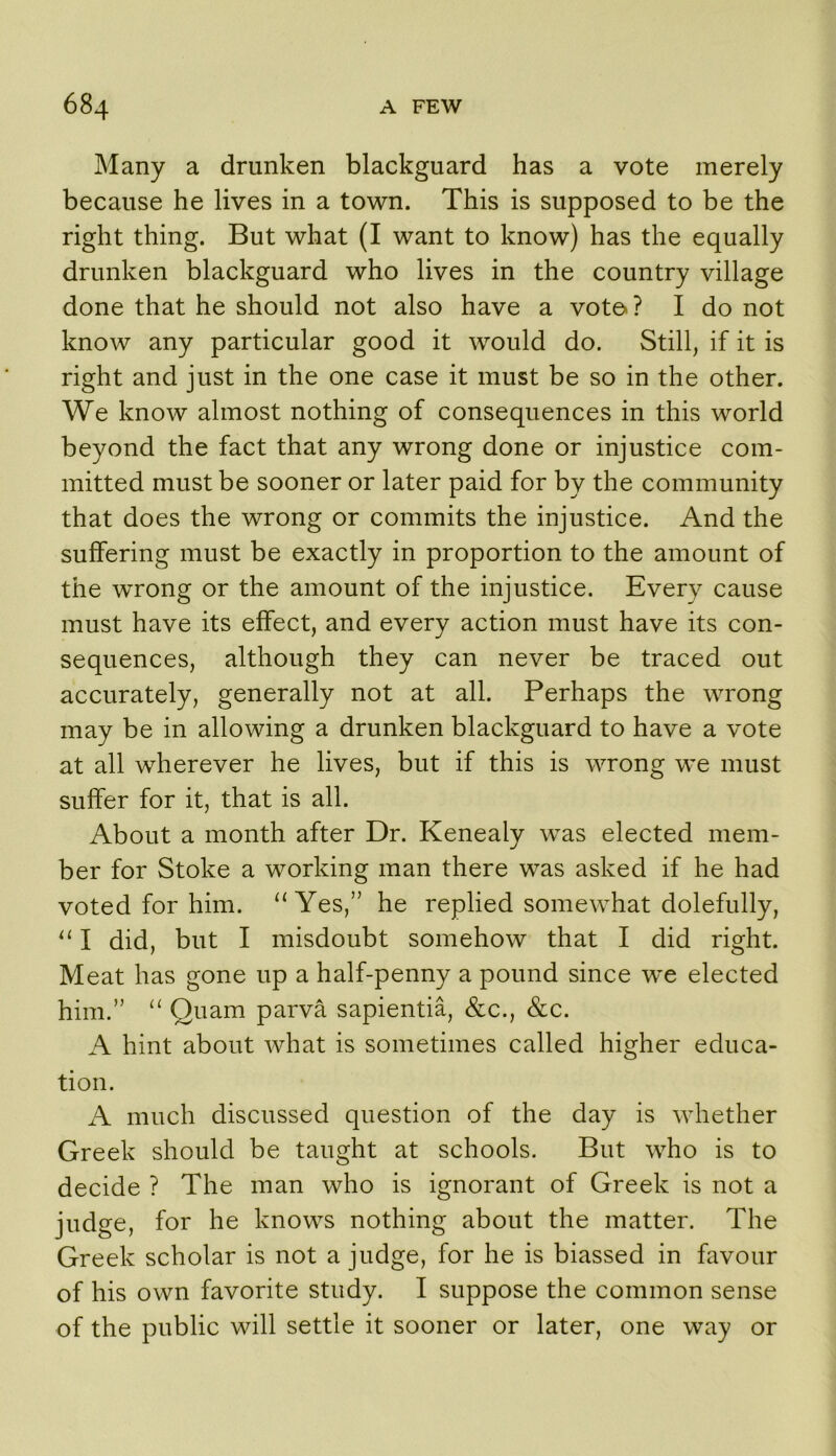 Many a drunken blackguard has a vote merely because he lives in a town. This is supposed to be the right thing. But what (I want to know) has the equally drunken blackguard who lives in the country village done that he should not also have a voto ? I do not know any particular good it would do. Still, if it is right and just in the one case it must be so in the other. We know almost nothing of consequences in this world beyond the fact that any wrong done or injustice com- mitted must be sooner or later paid for by the community that does the wrong or commits the injustice. And the suffering must be exactly in proportion to the amount of the wrong or the amount of the injustice. Every cause must have its effect, and every action must have its con- sequences, although they can never be traced out accurately, generally not at all. Perhaps the wrong may be in allowing a drunken blackguard to have a vote at all wherever he lives, but if this is wrong we must suffer for it, that is all. About a month after Dr. Kenealy was elected mem- ber for Stoke a working man there was asked if he had voted for him. ‘‘Yes,” he replied somewhat dolefully, “ I did, but I misdoubt somehow that I did right. Meat has gone up a half-penny a pound since w^e elected him.” “ Quam parva sapientia, &c., &c. A hint about what is sometimes called higher educa- tion. A much discussed question of the day is whether Greek should be taught at schools. But who is to decide ? The man who is ignorant of Greek is not a judge, for he knows nothing about the matter. The Greek scholar is not a judge, for he is biassed in favour of his own favorite study. I suppose the common sense of the public will settle it sooner or later, one way or