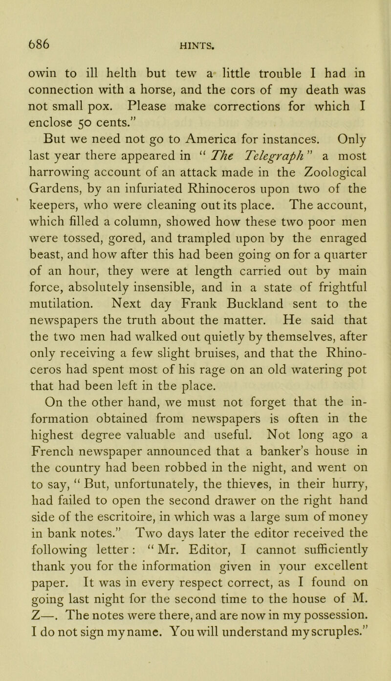 owin to ill helth but tew a little trouble I had in connection with a horse, and the cors of my death was not small pox. Please make corrections for which I enclose 50 cents.” But we need not go to America for instances. Only last year there appeared in The Telegraph ” a most harrowing account of an attack made in the Zoological Gardens, by an infuriated Rhinoceros upon two of the keepers, who were cleaning out its place. The account, which filled a column, showed how these two poor men were tossed, gored, and trampled upon by the enraged beast, and how after this had been going on for a quarter of an hour, they were at length carried out by main force, absolutely insensible, and in a state of frightful mutilation. Next day Frank Buckland sent to the newspapers the truth about the matter. He said that the two men had walked out quietly by themselves, after only receiving a few slight bruises, and that the Rhino- ceros had spent most of his rage on an old watering pot that had been left in the place. On the other hand, we must not forget that the in- formation obtained from newspapers is often in the highest degree valuable and useful. Not long ago a French newspaper announced that a banker s house in the country had been robbed in the night, and went on to say, ‘‘ But, unfortunately, the thieves, in their hurry, had failed to open the second drawer on the right hand side of the escritoire, in which was a large sum of money in bank notes.” Two days later the editor received the following letter: ‘‘ Mr. Editor, I cannot sufficiently thank you for the information given in your excellent paper. It was in every respect correct, as I found on going last night for the second time to the house of M. Z—. The notes were there, and are now in my possession. I do not sign my name. You will understand my scruples.”