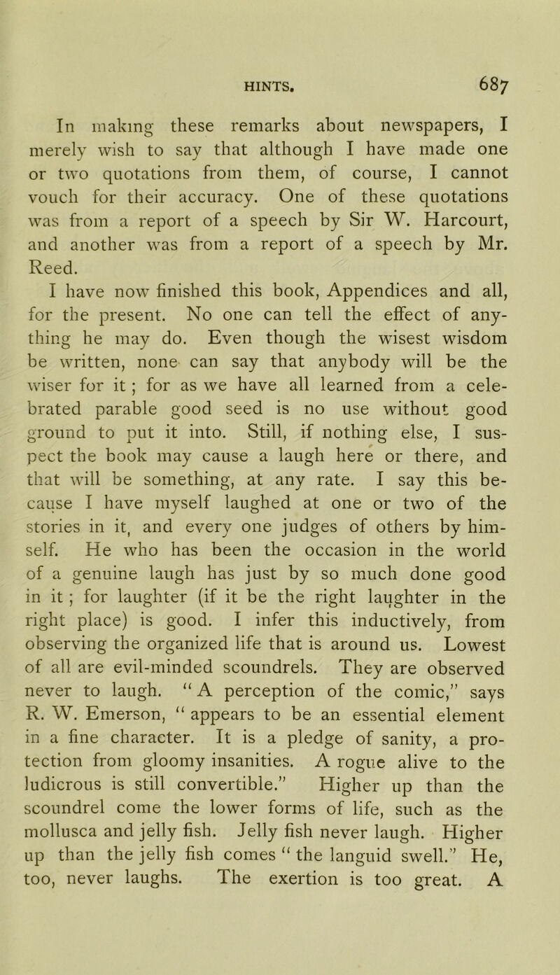 In making these remarks about newspapers, I merely wish to say that although I have made one or two quotations from them, of course, I cannot vouch for their accuracy. One of these quotations was from a report of a speech by Sir W. Harcourt, and another was from a report of a speech by Mr. Reed. I have now finished this book. Appendices and all, for the present. No one can tell the effect of any- thing he may do. Even though the wfisest wisdom be written, none can say that anybody will be the wiser for it; for as we have all learned from a cele- brated parable good seed is no use without good ground to put it into. Still, if nothing else, I sus- pect the book may cause a laugh here or there, and that will be something, at any rate. I say this be- cause I have myself laughed at one or two of the stories in it, and every one judges of others by him- self. He who has been the occasion in the world of a genuine laugh has just by so much done good in it ; for laughter (if it be the right laughter in the right place) is good. I infer this inductively, from observing the organized life that is around us. Lowest of all are evil-minded scoundrels. They are observed never to laugh. “ A perception of the comic,” says R. W. Emerson, appears to be an essential element in a fine character. It is a pledge of sanity, a pro- tection from gloomy insanities. A rogue alive to the ludicrous is still convertible.” Higher up than the scoundrel come the lower forms of life, such as the mollusca and jelly fish. Jelly fish never laugh. Higher up than the jelly fish comes the languid swell.” He, too, never laughs. The exertion is too great. A