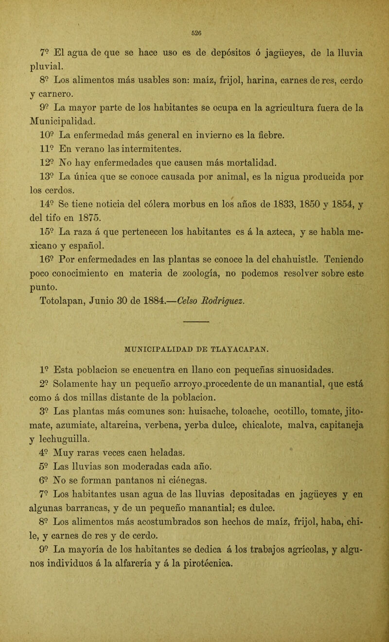 79 El agua de que se hace uso es de depósitos ó jagüeyes, de la lluvia pluvial. 89 Los alimentos más usables son: maíz, frijol, harina, carnes de res, cerdo y carnero. 99 La mayor parte de los habitantes se ocupa en la agricultura fuera de la Municipalidad. 109 La enfermedad más general en invierno es la fiebre. II9 En verano las intermitentes. 129 No hay enfermedades que causen más mortalidad. 139 La única que se conoce causada por animal, es la nigua producida por los cerdos. 149 Se tiene noticia del cólera morbus en los años de 1833, 1850 y 1854, y del tifo en 1875. 159 La raza á que pertenecen los habitantes es á la azteca, y se habla me- xicano y español. 169 Por enfermedades en las plantas se conoce la del chahuistle. Teniendo poco conocimiento en materia de zoología, no podemos resolver sobre este punto. Totolapan, Junio 30 de 1884.—Celso Rodríguez. MUNICIPALIDAD DE TLAYACAPAN. I9 Esta población se encuentra en llano con pequeñas sinuosidades. 29 Solamente hay un pequeño arroyo .procedente de un manantial, que está como á dos millas distante de la población. 39 Las plantas más comunes son: huisache, toloache, ocotillo, tomate, jito- mate, azumiate, altareina, verbena, yerba dulce, chicalote, malva, capitaneja y lechuguilla. 49 Muy raras veces caen heladas. 59 Las lluvias son moderadas cada año. 69 No se forman pantanos ni ciénegas. 79 Los habitantes usan agua de las lluvias depositadas en jagüeyes y en algunas barrancas, y de un pequeño manantial; es dulce. 89 Los alimentos más acostumbrados son hechos de maíz, frijol, haba, chi- le, y carnes de res y de cerdo. 99 La mayoría de los habitantes se dedica á los trabajos agrícolas, y algu- nos individuos á la alfarería y á la pirotécnica.