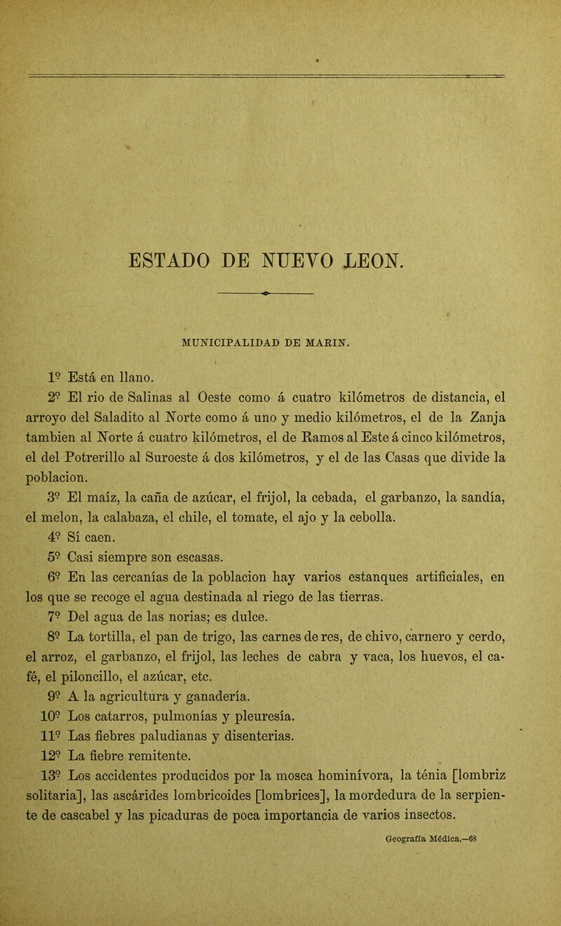 ESTADO DE NUEVO LEON. MUNICIPALIDAD DE MAEIN. I9 Está en llano. 29 El rio de Salinas al Oeste como á cuatro kilómetros de distancia, el arroyo del Saladito al Norte como á uno y medio kilómetros, el de la Zanja también al Norte á cuatro kilómetros, el de Ramos al Este á cinco kilómetros, el del Potrerillo al Suroeste á dos kilómetros, y el de las Casas que divide la población. 39 El maíz, la caña de azúcar, el frijol, la cebada, el garbanzo, la sandía, el melón, la calabaza, el cbile, el tomate, el ajo y la cebolla. 49 Sí caen. 59 Casi siempre son escasas. 69 En las cercanías de la población hay varios estanques artificiales, en los que se recoge el agua destinada al riego de las tierras. 7? Del agua de las norias; es dulce. 89 La tortilla, el pan de trigo, las carnes de res, de chivo, carnero y cerdo, el arroz, el garbanzo, el frijol, las leches de cabra y vaca, los huevos, el ca- fé, el piloncillo, el azúcar, etc. 99 A la agricultura y ganadería. 109 Los catarros, pulmonías y pleuresía. II9 Las fiebres paludianas y disenterias. 129 La fiebre remitente. 139 Los accidentes producidos por la mosca hominívora, la ténia [lombriz solitaria], las ascárides lombricoides [lombrices], la mordedura de la serpien- te de cascabel y las picaduras de poca importancia de varios insectos. Geografía Médica.—68