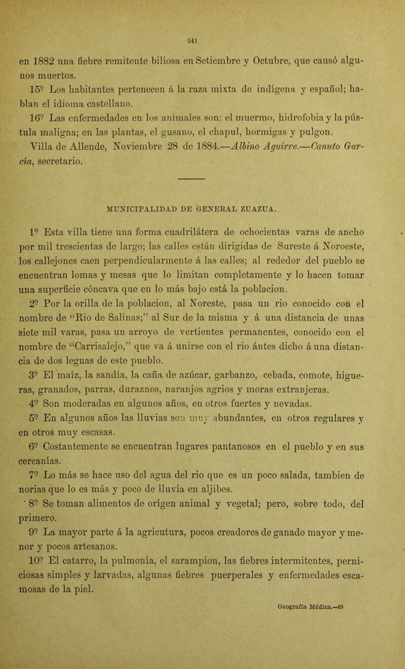 en 1882 una fiebre remitente biliosa en Setiembre y Octubre, que causó algu- nos muertos. 159 Los habitantes pertenecen á la raza mixta de indígena y español; ha- blan el idioma castellano. 169 Las enfermedades en los animales son: el muermo, hidrofobia y lapiís- tula maligna; en las plantas, el gusano, el chapul, hormigas y pulgón. Villa de Allende, Noviembre 28 de 1884.—Albino Aguirre.—Canuto Gar- cía, secretario. MUNICIPALIDAD DE GENERAL ZUAZUA. I9 Esta villa tiene una forma cuadrilátera de ochocientas varas de ancho por mil trescientas de largo; las calles están dirigidas de Sureste á Noroeste, los callejones caen perpendicularmente á las calles; al rededor del pueblo se encuentran lomas y mesas que lo limitan completamente y lo hacen tomar una superficie cóncava que en lo más bajo está la población. 29 Por la orilla de la población, al Noreste, pasa un rio conocido con el nombre de “Rio de Salinas;” al Sur de la misma y á una distancia de unas siete mil varas, pasa un arroyo de vertientes permanentes, conocido con el nombre de “Carrisalejo,” que va á unirse con el rio ántes dicho áuna distan- cia de dos leguas de este pueblo. 39 El maíz, la sandía, la caña de azúcar, garbanzo, cebada, comote, higue- ras, granados, parras, duraznos, naranjos agrios y moras extranjeras. 49 Son moderadas en algunos años, en otros fuertes y nevadas. 59 En algunos años las lluvias son muy abundantes, en otros regulares y en otros muy escasas. 69 Costantemente se encuentran lugares pantanosos en el pueblo y en sus cercanías. 79 Lo más se hace uso del agua del rio que es un poco salada, también de norias que lo es más y poco de lluvia en aljibes. ' 89 Se toman alimentos de origen animal y vegetal; pero, sobre todo, del primero. 99 La mayor parte á la agricutura, pocos creadores de ganado mayor y me- nor y pocos artesanos. 109 El catarro, la pulmonía, el sarampión, las fiebres intermitentes, perni- ciosas simples y larvadas, algunas fiebres puerperales y enfermedades esca- mosas de la piel. Geografía Médica.—69