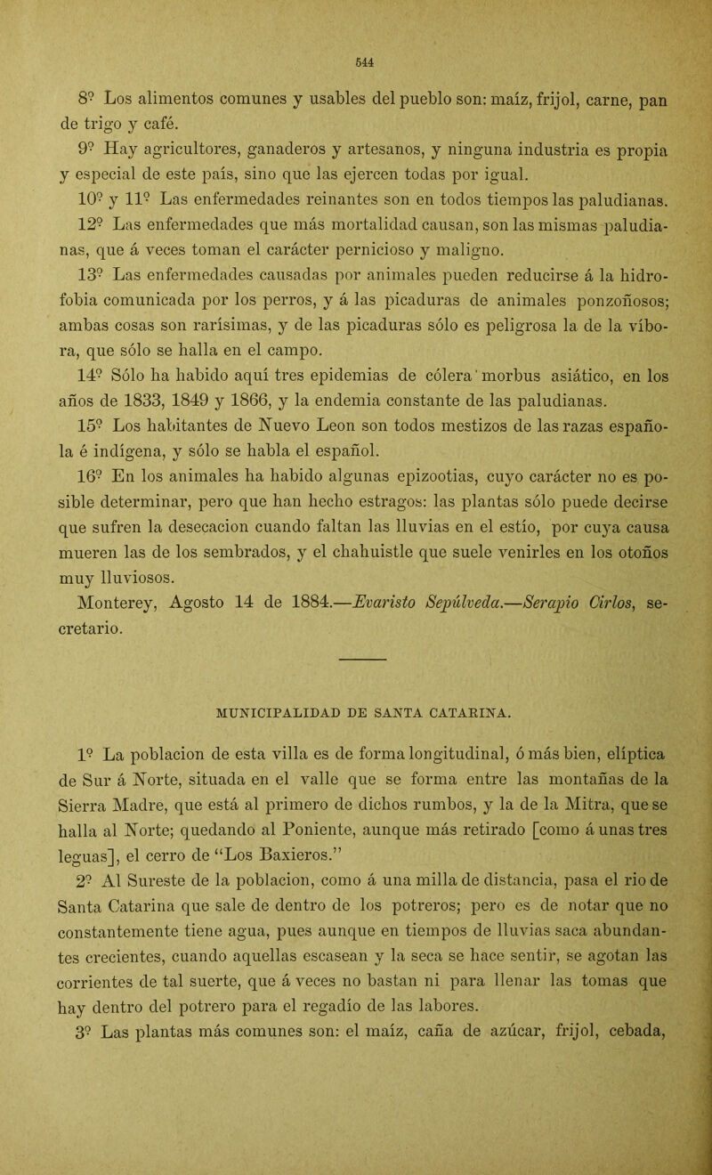 89 Los alimentos comunes y usables clel pueblo son: maíz, frijol, carne, pan de trigo y café. 9? Hay agricultores, ganaderos y artesanos, y ninguna industria es propia y especial de este país, sino que las ejercen todas por igual. 109 y 11° Las enfermedades reinantes son en todos tiempos las paludianas. 129 Las enfermedades que más mortalidad causan, son las mismas paludia- nas, que á veces toman el carácter pernicioso y maligno. 139 Las enfermedades causadas por animales pueden reducirse á la hidro- fobia comunicada por los perros, y á las picaduras de animales ponzoñosos; ambas cosas son rarísimas, y de las picaduras sólo es peligrosa la de la víbo- ra, que sólo se halla en el campo. 149 Sólo ha habido aquí tres epidemias de cólera' morbus asiático, en los años de 1833, 1849 y 1866, y la endemia constante de las paludianas. 159 Los habitantes de Nuevo León son todos mestizos de las razas españo- la é indígena, y sólo se habla el español. 169 En los animales ha habido algunas epizootias, cuyo carácter no es po- sible determinar, pero que han hecho estragos: las plantas sólo puede decirse que sufren la desecación cuando faltan las lluvias en el estío, por cuya causa mueren las de los sembrados, y el chahuistle que suele venirles en los otoños muy lluviosos. Monterey, Agosto 14 de 1884.—Evaristo Sepúlveda.—Serapio Cirios, se- cretario. MUNICIPALIDAD DE SANTA CATAEINA. I9 La población de esta villa es de forma longitudinal, ó más bien, elíptica de Sur á Norte, situada en el valle que se forma entre las montañas de la Sierra Madre, que está al primero de dichos rumbos, y la de la Mitra, que se halla al Norte; quedando al Poniente, aunque más retirado [como á unas tres leguas], el cerro de “Los Baxieros.” 29 Al Sureste de la población, como á una milla de distancia, pasa el rio de Santa Catarina que sale de dentro de los potreros; pero es de notar que no constantemente tiene agua, pues aunque en tiempos de lluvias saca abundan- tes crecientes, cuando aquellas escasean y la seca se hace sentir, se agotan las corrientes de tal suerte, que á veces no bastan ni para llenar las tomas que hay dentro del potrero para el regadío de las labores. 39 Las plantas más comunes son: el maíz, caña de azúcar, frijol, cebada,