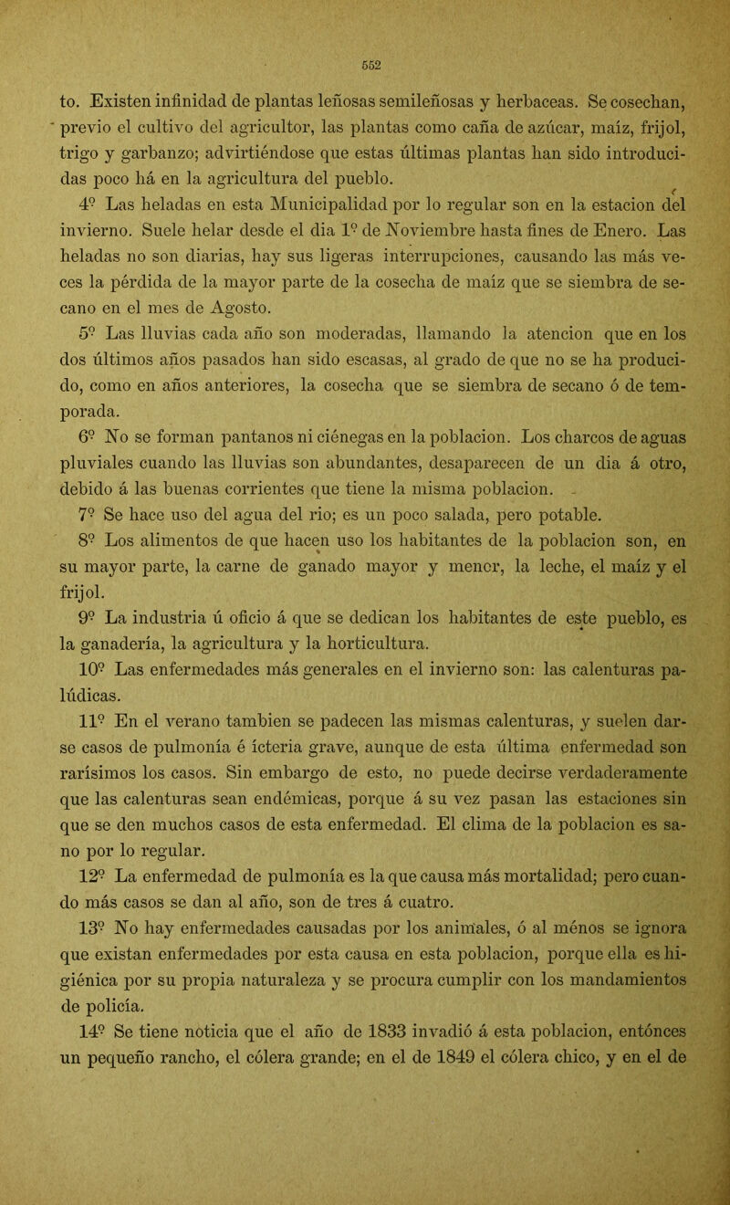to. Existen infinidad de plantas leñosas semileñosas y herbáceas. Se cosechan, ' previo el cultivo del agricultor, las plantas como caña de azúcar, maíz, frijol, trigo y garbanzo; advirtiéndose que estas últimas plantas han sido introduci- das poco há en la agricultura del pueblo. 49 Las heladas en esta Municipalidad por lo regular son en la estación del invierno. Suele helar desde el dia 1? de Noviembre hasta fines de Enero. Las heladas no son diarias, hay sus ligeras interrupciones, causando las más ve- ces la pérdida de la mayor parte de la cosecha de maíz que se siembra de se- cano en el mes de Agosto. 59 Las lluvias cada año son moderadas, llamando la atención que en los dos últimos años pasados han sido escasas, al grado de que no se ha produci- do, como en años anteriores, la cosecha que se siembra de secano ó de tem- porada. 69 No se forman pantanos ni ciénegas en la población. Los charcos de aguas pluviales cuando las lluvias son abundantes, desaparecen de un dia á otro, debido á las buenas corrientes que tiene la misma población. 79 Se hace uso del agua del rio; es un poco salada, pero potable. 89 Los alimentos de que hacen uso los habitantes de la población son, en su mayor parte, la carne de ganado mayor y menor, la leche, el maíz y el frijol. 99 La industria ú oficio á que se dedican los habitantes de este pueblo, es la ganadería, la agricultura y la horticultura. 109 Las enfermedades más generales en el invierno son: las calenturas pa- lúdicas. II9 En el verano también se padecen las mismas calenturas, y suelen dar- se casos de pulmonía é ícteria grave, aunque de esta última enfermedad son rarísimos los casos. Sin embargo de esto, no puede decirse verdaderamente que las calenturas sean endémicas, porque á su vez pasan las estaciones sin que se den muchos casos de esta enfermedad. El clima de la población es sa- no por lo regular. 129 La enfermedad de pulmonía es la que causa más mortalidad; pero cuan- do más casos se dan al año, son de tres á cuatro. 139 No hay enfermedades causadas por los animales, ó al ménos se ignora que existan enfermedades por esta causa en esta población, porque ella es hi- giénica por su propia naturaleza y se procura cumplir con los mandamientos de policía. 149 Se tiene noticia que el año de 1833 invadió á esta población, entonces un pequeño rancho, el cólera grande; en el de 1849 el cólera chico, y en el de