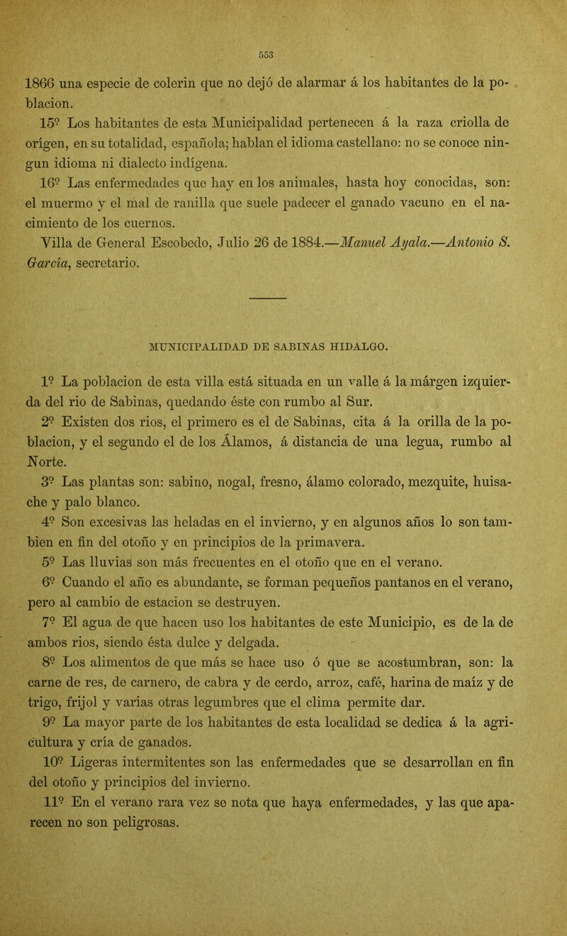 1866 una especie de colerín que no dejó de alarmar á los habitantes de la po- blación. 159 Los habitantes de esta Municipalidad pertenecen á la raza criolla de origen, en su totalidad, española; hablan el idioma castellano: no se conoce nin- gún idioma ni dialecto indígena. 169 Las enfermedades que hay en los animales, hasta hoy conocidas, son: el muermo y el mal de ranilla que suele padecer el ganado vacuno en el na- cimiento de los cuernos. Villa de General Escobedo, Julio 26 de 1884.—Manuel Ay ala.—Antonio S. dar cía, secretario. MUNICIPALIDAD DE SABINAS HIDALGO. I9 La población de esta villa está situada en un valle á la márgen izquier- da del rio de Sabinas, quedando éste con rumbo al Sur. 29 Existen dos rios, el primero es el de Sabinas, cita á la orilla de la po- blación, y el segundo el de los Álamos, á distancia de una legua, rumbo al Norte. 39 Las plantas son: sabino, nogal, fresno, álamo colorado, mezquite, huisa- che y palo blanco. 49 Son excesivas las heladas en el invierno, y en algunos años lo son tam- bién en fin del otoño y en principios de la primavera. 59 Las lluvias son más frecuentes en el otoño que en el verano. 69 Cuando el año es abundante, se forman pequeños pantanos en el verano, pero al cambio de estación se destruyen. 79 El agua de que hacen uso los habitantes de este Municipio, es de la de ambos rios, siendo ésta dulce y delgada. 89 Los alimentos de que más se hace uso ó que se acostumbran, son: la carne de res, de carnero, de cabra y de cerdo, arroz, café, harina de maíz y de trigo, frijol y varias otras legumbres que el clima permite dar. 99 La mayor parte de los habitantes de esta localidad se dedica á la agri- cultura y cría de ganados. 109 Ligeras intermitentes son las enfermedades que se desarrollan en fin del otoño y principios del invierno. II9 En el verano rara vez se nota que haya enfermedades, y las que apa- recen no son peligrosas.