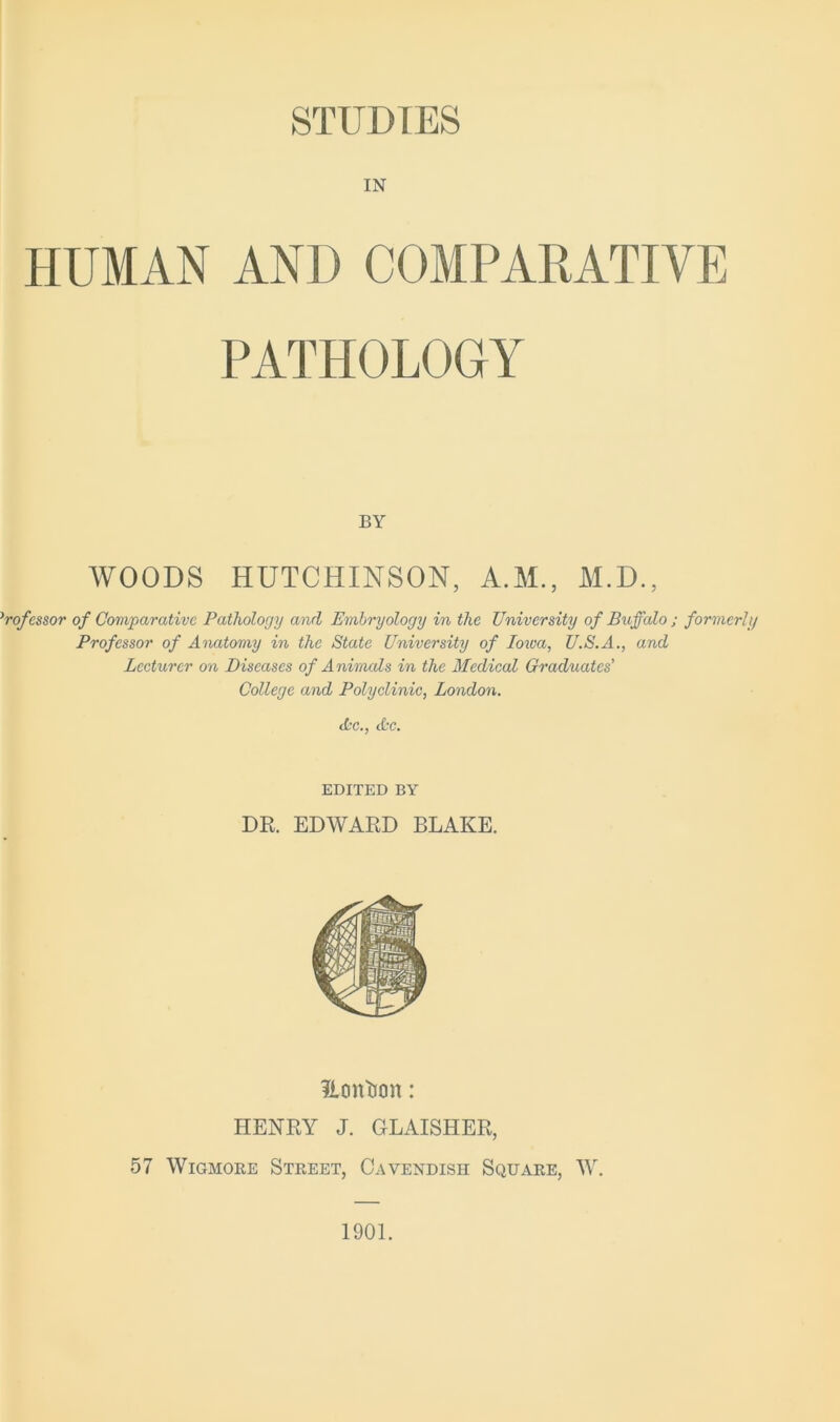 STUDIES IN HUMAN AND COMPARATIVE PATHOLOGY BY WOODS HUTCHINSON, A.M., M.D., ’rofessor of Comparative Pathology and Embryology in the University of Buffalo ; formerly Professor of Anatomy in the State University of Iowa, U.S.A., and Lecturer on Diseases of Animals in the Medical Graduates’ College and Polyclinic, London. Ac,, Ac. EDITED BY DR. EDWARD BLAKE. Hcin'ijon: HENRY J. GLAISHER, 57 WiGMORE Street, Cavendish Square, W. 1901.